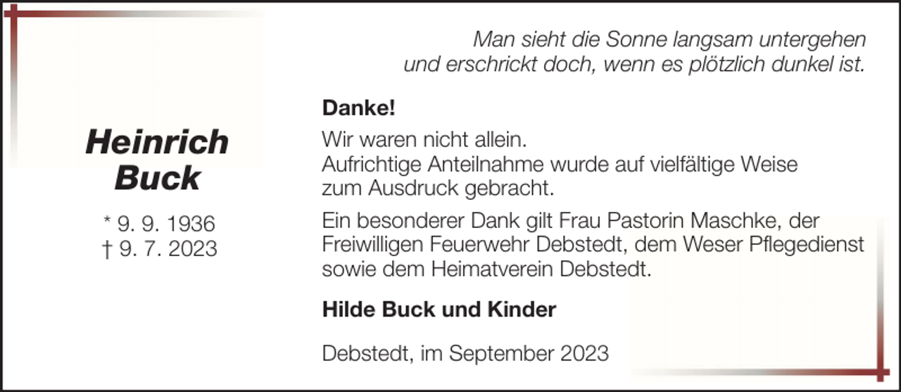<p>Man sieht die Sonne langsam untergehen<br />und erschrickt doch, wenn es plötzlich dunkel ist.</p><p>Heinrich<br />Buck<br />* 9. 9. 1936<br />† 9. 7. 2023</p><p>Danke!<br />Wir waren nicht allein.<br />Aufrichtige Anteilnahme wurde auf vielfältige Weise<br />zum Ausdruck gebracht.<br />Ein besonderer Dank gilt Frau Pastorin Maschke, der<br />Freiwilligen Feuerwehr Debstedt, dem Weser Pflegedienst<br />sowie dem Heimatverein Debstedt.<br />Hilde Buck und Kinder<br />Debstedt, im September 2023</p>