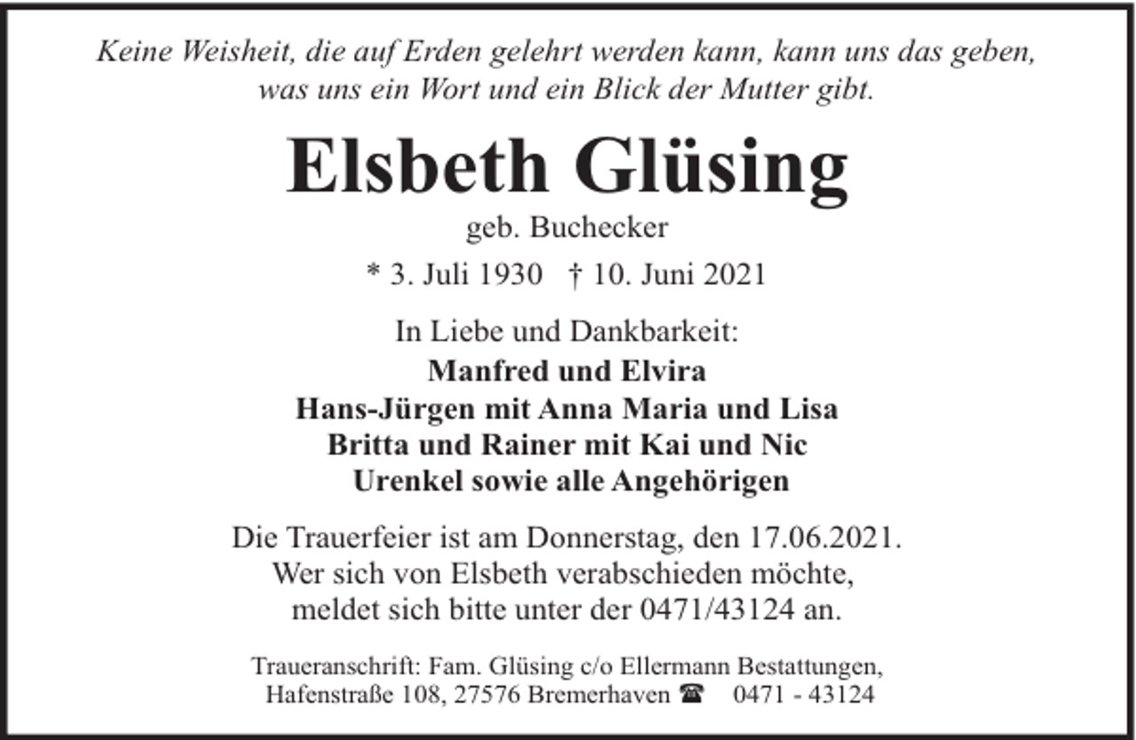 <p>Keine Weisheit, die auf Erden gelehrt werden kann, kann uns das geben,<br />was uns ein Wort und ein Blick der Mutter gibt.</p><p>Elsbeth Glüsing<br />geb. Buchecker<br />* 3. Juli 1930 † 10. Juni 2021</p><p>In Liebe und Dankbarkeit:<br />Manfred und Elvira<br />Hans-Jürgen mit Anna Maria und Lisa<br />Britta und Rainer mit Kai und Nic<br />Urenkel sowie alle Angehörigen<br />Die Trauerfeier ist am Donnerstag, den 17.06.2021.<br />Wer sich von Elsbeth verabschieden möchte,<br />meldet sich bitte unter der 0471/43124 an.<br />Traueranschrift: Fam. Glüsing c/o Ellermann Bestattungen,<br />Hafenstraße 108, 27576 Bremerhaven ( 0471 - 43124</p>