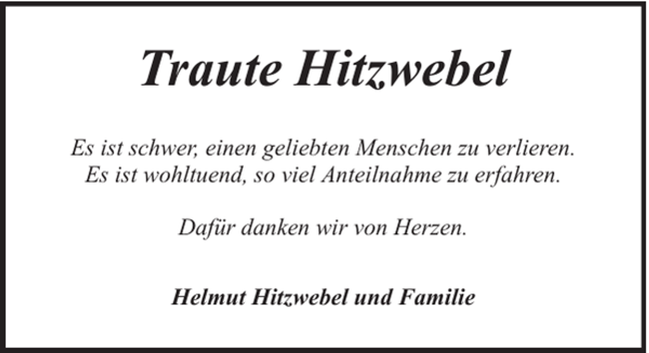 <p>Traute Hitzwebel<br />Es ist schwer, einen geliebten Menschen zu verlieren.<br />Es ist wohltuend, so viel Anteilnahme zu erfahren.<br />Dafür danken wir von Herzen.<br />Helmut Hitzwebel und Familie</p>
