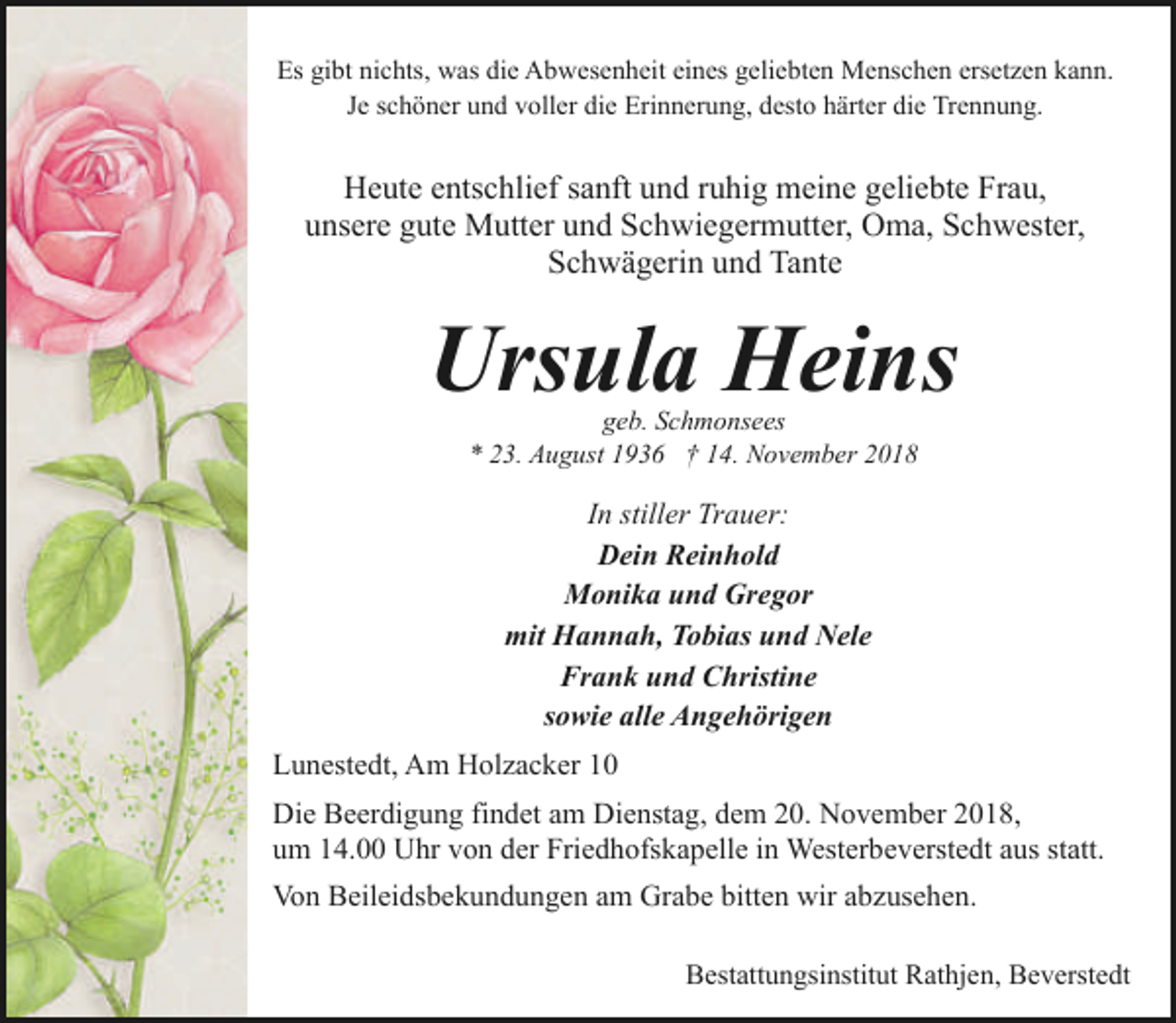 <p>Es gibt nichts, was die Abwesenheit eines geliebten Menschen ersetzen kann.<br />Je schöner und voller die Erinnerung, desto härter die Trennung.</p><p>Heute entschlief sanft und ruhig meine geliebte Frau,<br />unsere gute Mutter und Schwiegermutter, Oma, Schwester,<br />Schwägerin und Tante</p><p>Ursula Heins<br />geb. Schmonsees<br />* 23. August 1936 † 14. November 2018</p><p>In stiller Trauer:<br />Dein Reinhold<br />Monika und Gregor<br />mit Hannah, Tobias und Nele<br />Frank und Christine<br />sowie alle Angehörigen<br />Lunestedt, Am Holzacker 10<br />Die Beerdigung findet am Dienstag, dem 20. November 2018,<br />um 14.00 Uhr von der Friedhofskapelle in Westerbeverstedt aus statt.<br />Von Beileidsbekundungen am Grabe bitten wir abzusehen.<br />Bestattungsinstitut Rathjen, Beverstedt</p>