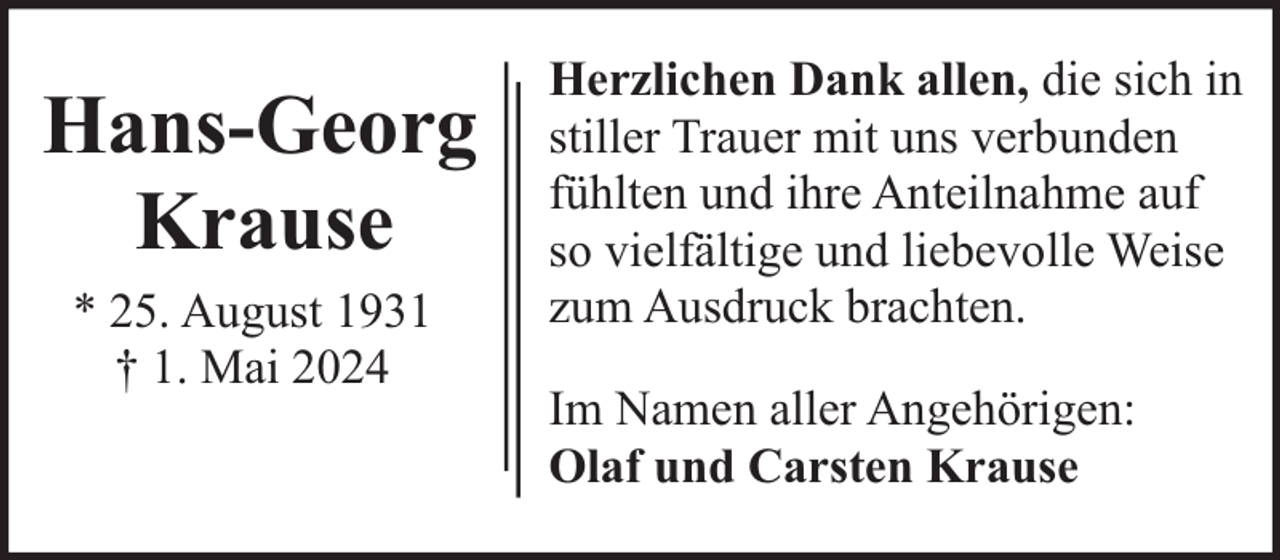 <p>Hans-Georg<br />Krause<br />* 25. August 1931<br />† 1. Mai 2024</p><p>Herzlichen Dank allen, die sich in<br />stiller Trauer mit uns verbunden<br />fühlten und ihre Anteilnahme auf<br />so vielfältige und liebevolle Weise<br />zum Ausdruck brachten.<br />Im Namen aller Angehörigen:<br />Olaf und Carsten Krause</p>