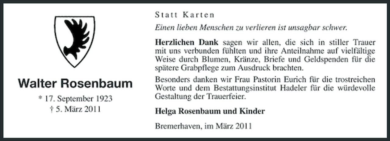 <p>Statt Karten Einen lieben Menschen zu verlieren ist unsagbar schwer. Herzlichen Dank sagen wir allen, die sich in stiller Trauer mit uns verbunden fühlten und ihre Anteilnahme auf vielfältige Weise durch Blumen, Kränze, Briefe und Geldspenden für die spätere Grabpflege zum Ausdruck brachten. Besonders danken wir Frau Pastorin Eurich für die trostreichen Worte und dem Bestattungsinstitut Hadeler für die würdevolle Gestaltung der Trauerfeier. Helga Rosenbaum und Kinder Bremerhaven, im März 2011</p><p>Walter Rosenbaum<br />* 17. September 1923 † 5. März 2011</p>