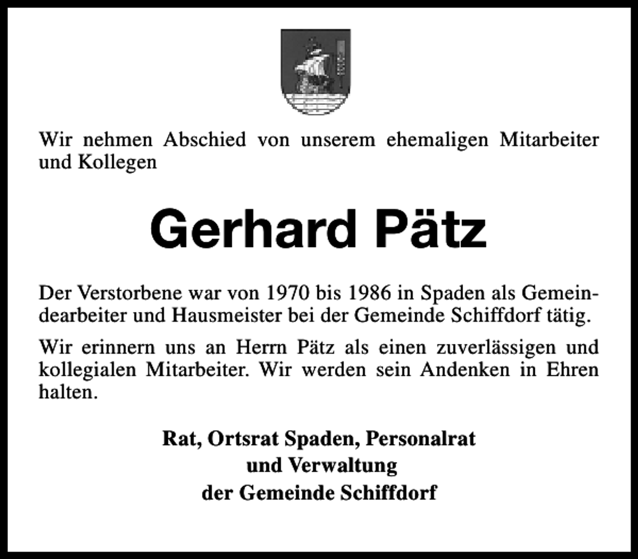 <p>Wir nehmen Abschied von unserem ehemaligen Mitarbeiter<br />und Kollegen</p><p>Gerhard Pätz<br />Der Verstorbene war von 1970 bis 1986 in Spaden als Gemeindearbeiter und Hausmeister bei der Gemeinde Schiffdorf tätig.<br />Wir erinnern uns an Herrn Pätz als einen zuverlässigen und<br />kollegialen Mitarbeiter. Wir werden sein Andenken in Ehren<br />halten.<br />Rat, Ortsrat Spaden, Personalrat<br />und Verwaltung<br />der Gemeinde Schiffdorf</p>