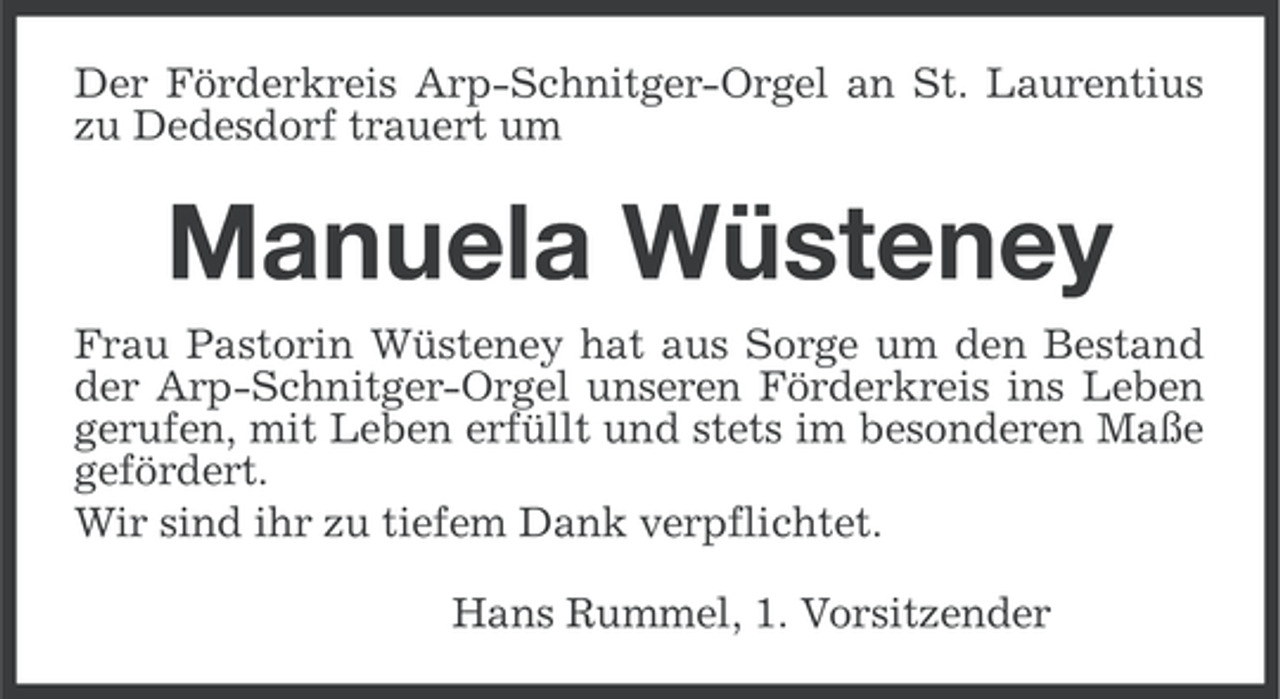<p>Der Förderkreis Arp-Schnitger-Orgel an St. Laurentius<br />zu Dedesdorf trauert um</p><p>Manuela Wüsteney<br />Frau Pastorin Wüsteney hat aus Sorge um den Bestand<br />der Arp-Schnitger-Orgel unseren Förderkreis ins Leben<br />gerufen, mit Leben erfüllt und stets im besonderen Maße<br />gefördert.<br />Wir sind ihr zu tiefem Dank verpflichtet.<br />Hans Rummel, 1. Vorsitzender</p>