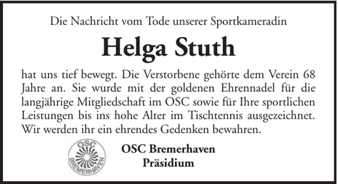 <p>Die Nachricht vom Tode unserer Sportkameradin</p><p>Helga Stuth<br />hat uns tief bewegt. Die Verstorbene gehörte dem Verein 68<br />Jahre an. Sie wurde mit der goldenen Ehrennadel für die<br />langjährige Mitgliedschaft im OSC sowie für Ihre sportlichen<br />Leistungen bis ins hohe Alter im Tischtennis ausgezeichnet.<br />Wir werden ihr ein ehrendes Gedenken bewahren.<br />OSC Bremerhaven<br />Präsidium</p>