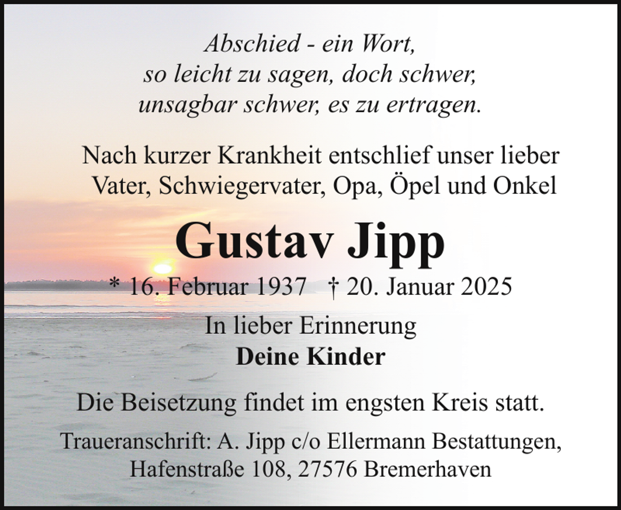 <p>Abschied - ein Wort,<br />so leicht zu sagen, doch schwer,<br />unsagbar schwer, es zu ertragen.<br />Nach kurzer Krankheit entschlief unser lieber<br />Vater, Schwiegervater, Opa, Öpel und Onkel</p><p>Gustav Jipp</p><p>* 16. Februar 1937 † 20. Januar 2025<br />In lieber Erinnerung<br />Deine Kinder<br />Die Beisetzung findet im engsten Kreis statt.<br />Traueranschrift: A. Jipp c/o Ellermann Bestattungen,<br />Hafenstraße 108, 27576 Bremerhaven</p>