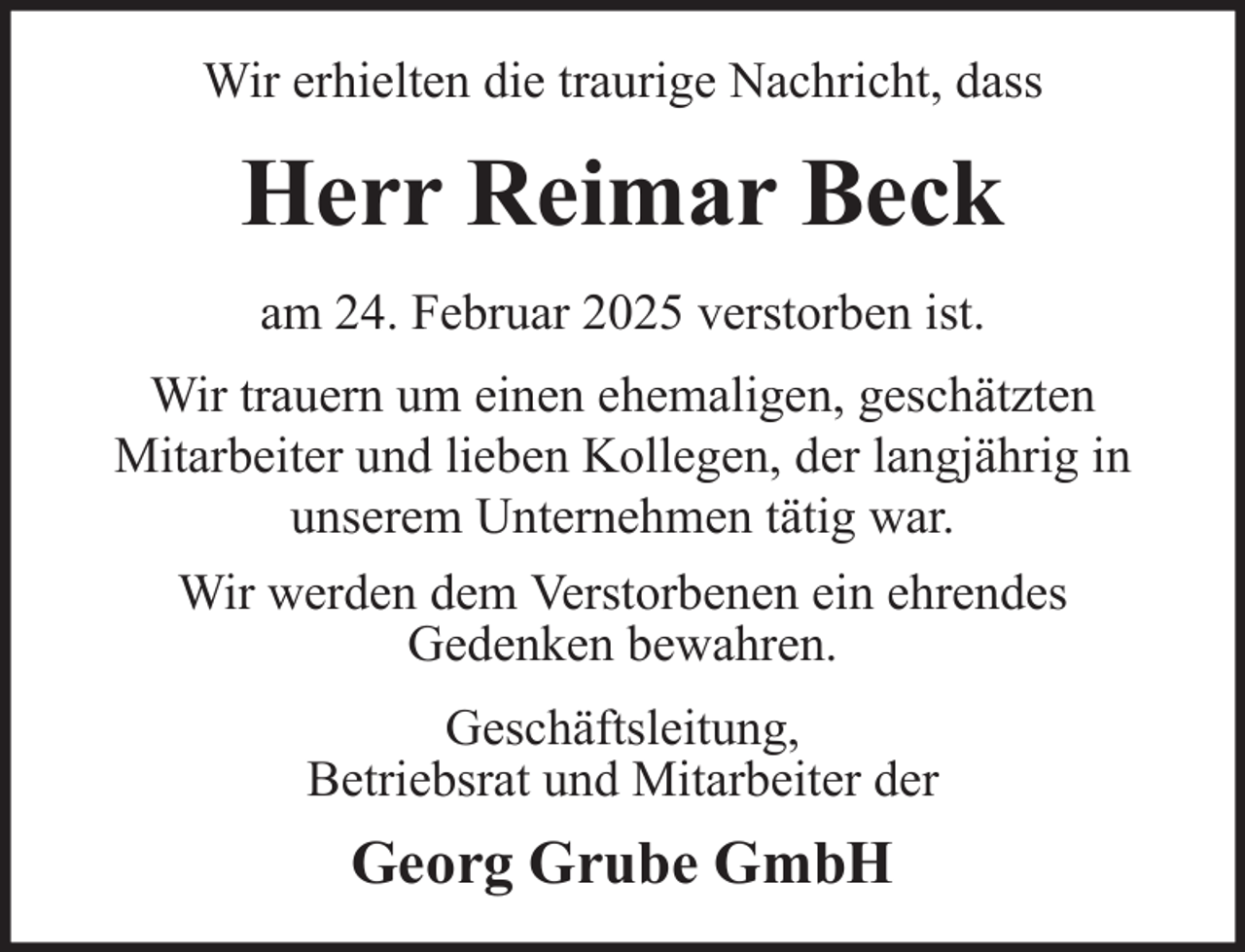 <p>Wir erhielten die traurige Nachricht, dass</p><p>Herr Reimar Beck<br />am 24. Februar 2025 verstorben ist.<br />Wir trauern um einen ehemaligen, geschätzten<br />Mitarbeiter und lieben Kollegen, der langjährig in<br />unserem Unternehmen tätig war.<br />Wir werden dem Verstorbenen ein ehrendes<br />Gedenken bewahren.<br />Geschäftsleitung,<br />Betriebsrat und Mitarbeiter der</p><p>Georg Grube GmbH</p>