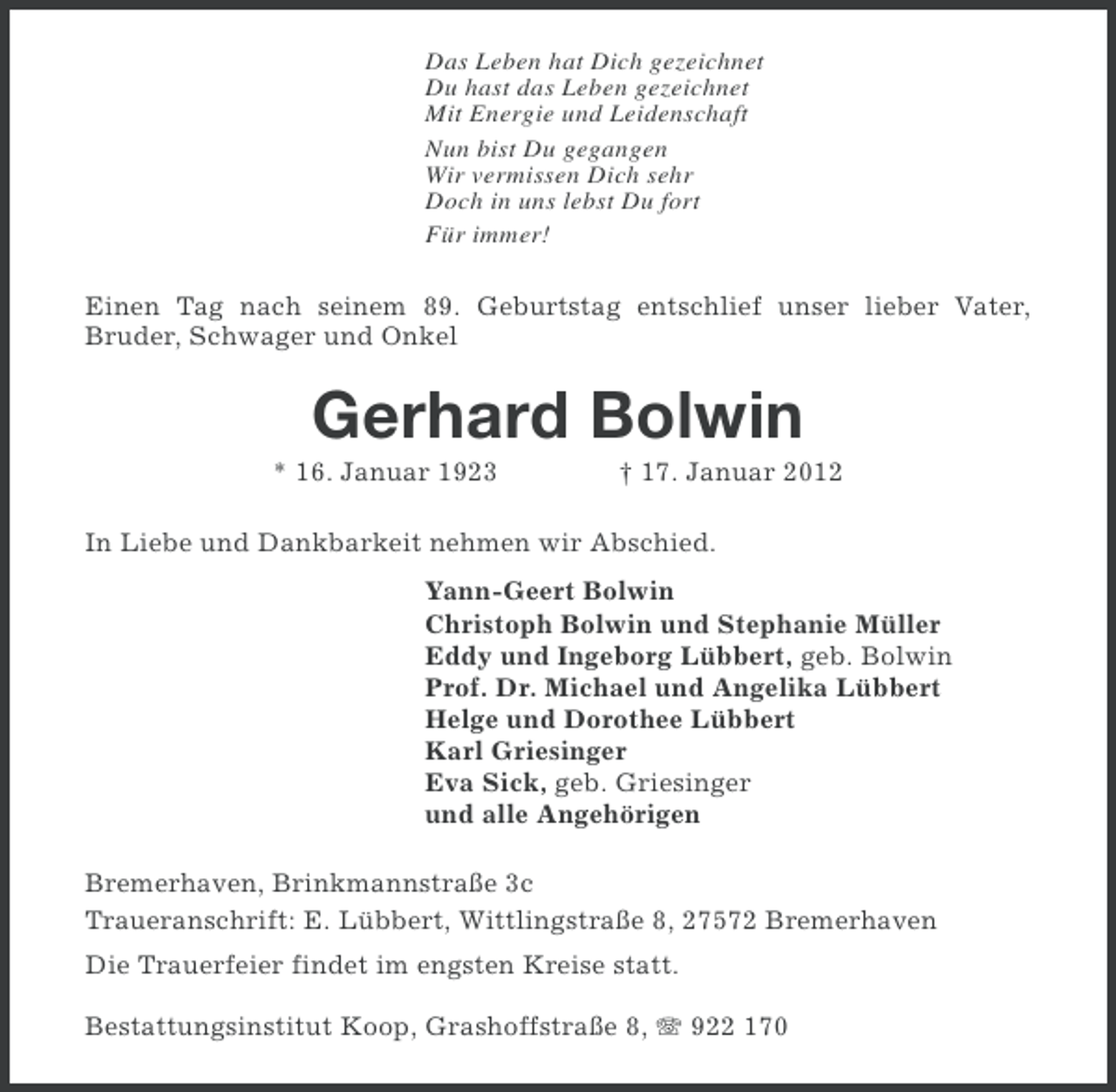 <p>Das Leben hat Dich gezeichnet<br />Du hast das Leben gezeichnet<br />Mit Energie und Leidenschaft<br />Nun bist Du gegangen<br />Wir vermissen Dich sehr<br />Doch in uns lebst Du fort<br />Für immer!</p><p>Einen Tag nach seinem 89. Geburtstag entschlief unser lieber Vater,<br />Bruder, Schwager und Onkel</p><p>Gerhard Bolwin<br />* 16. Januar 1923</p><p>† 17. Januar 2012</p><p>In Liebe und Dankbarkeit nehmen wir Abschied.<br />Yann-Geert Bolwin<br />Christoph Bolwin und Stephanie Müller<br />Eddy und Ingeborg Lübbert, geb. Bolwin<br />Prof. Dr. Michael und Angelika Lübbert<br />Helge und Dorothee Lübbert<br />Karl Griesinger<br />Eva Sick, geb. Griesinger<br />und alle Angehörigen<br />Bremerhaven, Brinkmannstraße 3c<br />Traueranschrift: E. Lübbert, Wittlingstraße 8, 27572 Bremerhaven<br />Die Trauerfeier findet im engsten Kreise statt.<br />Bestattungsinstitut Koop, Grashoffstraße 8, 922 170</p>