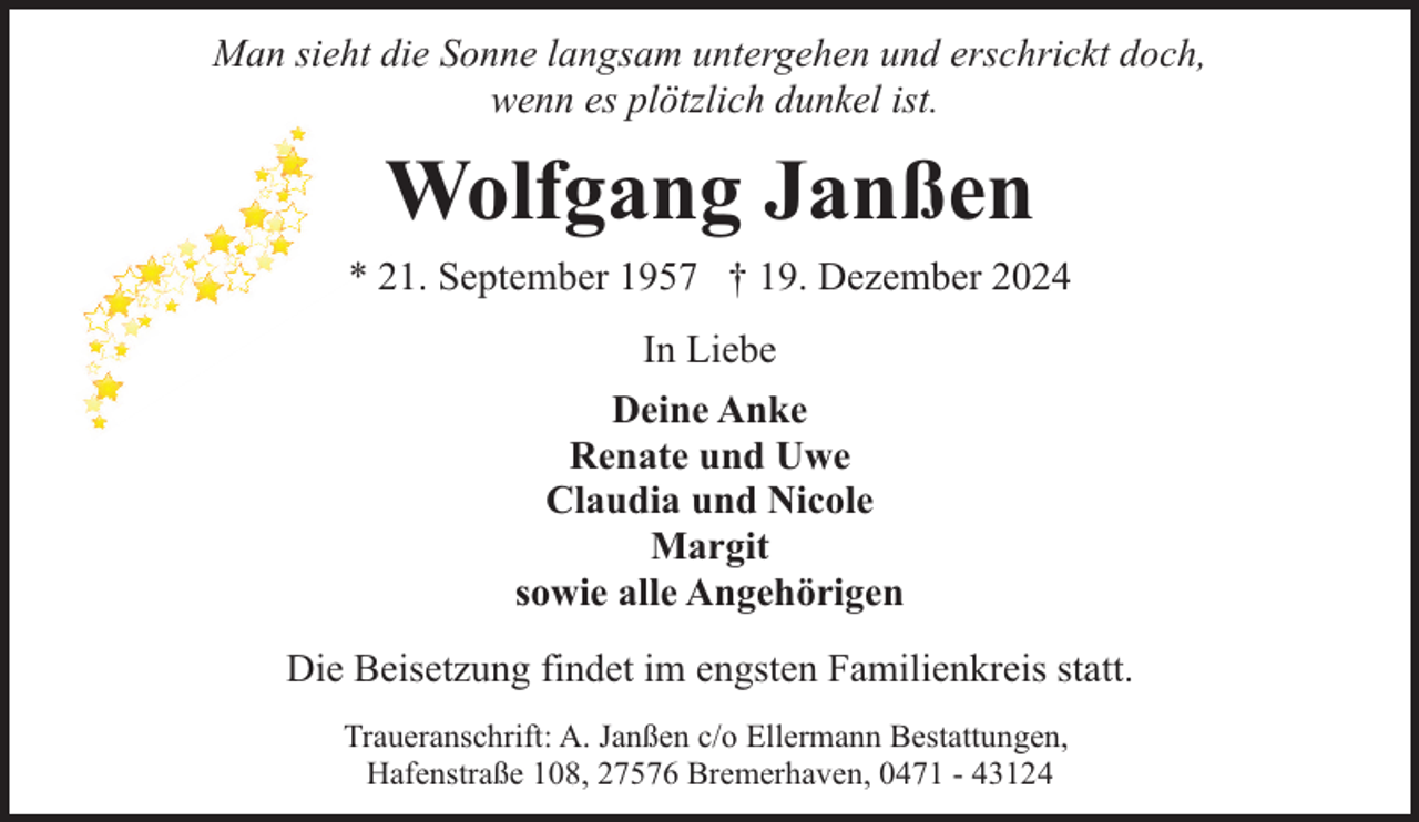 <p>Man sieht die Sonne langsam untergehen und erschrickt doch,<br />wenn es plötzlich dunkel ist.</p><p>Wolfgang Janßen<br />* 21. September 1957 † 19. Dezember 2024<br />In Liebe<br />Deine Anke<br />Renate und Uwe<br />Claudia und Nicole<br />Margit<br />sowie alle Angehörigen<br />Die Beisetzung findet im engsten Familienkreis statt.<br />Traueranschrift: A. Janßen c/o Ellermann Bestattungen,<br />Hafenstraße 108, 27576 Bremerhaven, 0471 - 43124</p>