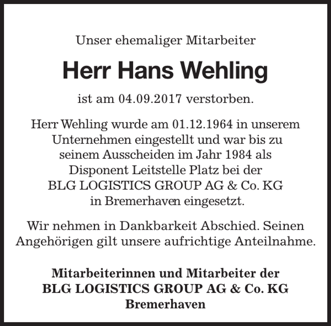 <p>Unser ehemaliger Mitarbeiter</p><p>Herr Hans Wehling<br />ist am 04.09.2017 verstorben.<br />Herr Wehling wurde am 01.12.1964 in unserem<br />Unternehmen eingestellt und war bis zu<br />seinem Ausscheiden im Jahr 1984 als<br />Disponent Leitstelle Platz bei der<br />BLG LOGISTICS GROUP AG &amp; Co. KG<br />en eingesetzt.<br />in Bremerhaven<br />Wir nehmen in Dankbarkeit Abschied. Seinen<br />Angehörigen gilt unsere aufrichtige Anteilnahme.<br />Mitarbeiterinnen und Mitarbeiter der<br />BLG LOGISTICS GROUP AG &amp; Co. KG<br />Bremerhaven</p>