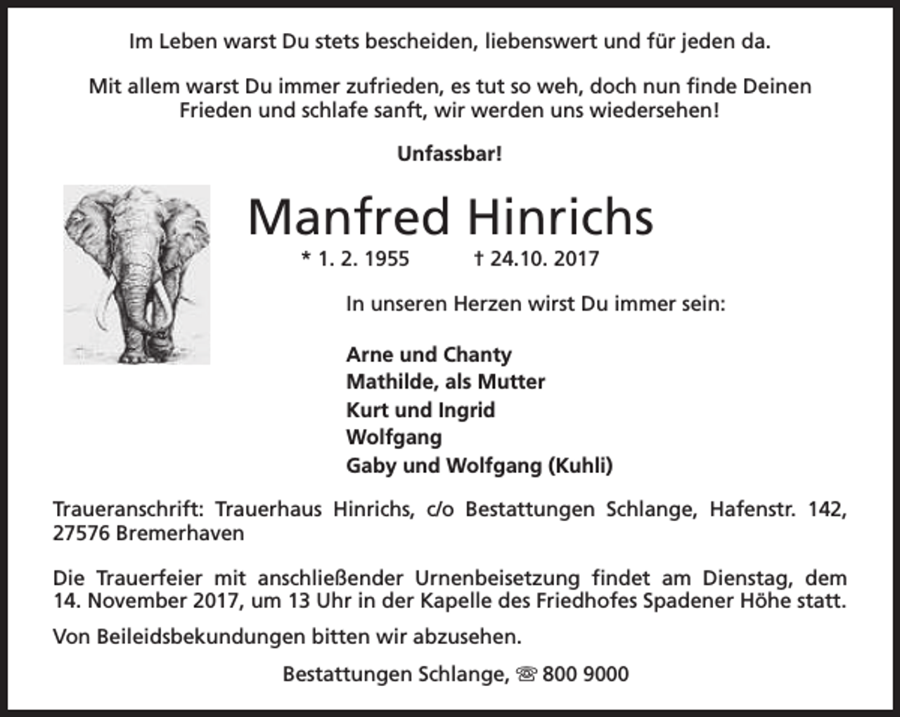<p>Im Leben warst Du stets bescheiden, liebenswert und für jeden da.<br />Mit allem warst Du immer zufrieden, es tut so weh, doch nun finde Deinen<br />Frieden und schlafe sanft, wir werden uns wiedersehen!<br />Unfassbar!</p><p>Manfred Hinrichs<br />* 1. 2. 1955</p><p>† 24.10. 2017</p><p>In unseren Herzen wirst Du immer sein:<br />Arne und Chanty<br />Mathilde, als Mutter<br />Kurt und Ingrid<br />Wolfgang<br />Gaby und Wolfgang (Kuhli)<br />Traueranschrift: Trauerhaus Hinrichs, c/o Bestattungen Schlange, Hafenstr. 142,<br />27576 Bremerhaven<br />Die Trauerfeier mit anschließender Urnenbeisetzung findet am Dienstag, dem<br />14. November 2017, um 13 Uhr in der Kapelle des Friedhofes Spadener Höhe statt.<br />Von Beileidsbekundungen bitten wir abzusehen.<br />Bestattungen Schlange, s 800 9000</p>