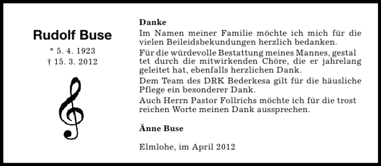 <p>Rudolf Buse<br />* 5. 4. 1923<br />† 15. 3. 2012</p><p>Danke<br />Im Namen meiner Familie möchte ich mich für die<br />vielen Beileidsbekundungen herzlich bedanken.<br />Für die würdevolle Bestattung meines Mannes, gestal<br />tet durch die mitwirkenden Chöre, die er jahrelang<br />geleitet hat, ebenfalls herzlichen Dank.<br />Dem Team des DRK Bederkesa gilt für die häusliche<br />Pflege ein besonderer Dank.<br />Auch Herrn Pastor Follrichs möchte ich für die trost<br />reichen Worte meinen Dank aussprechen.<br />Änne Buse<br />Elmlohe, im April 2012</p>