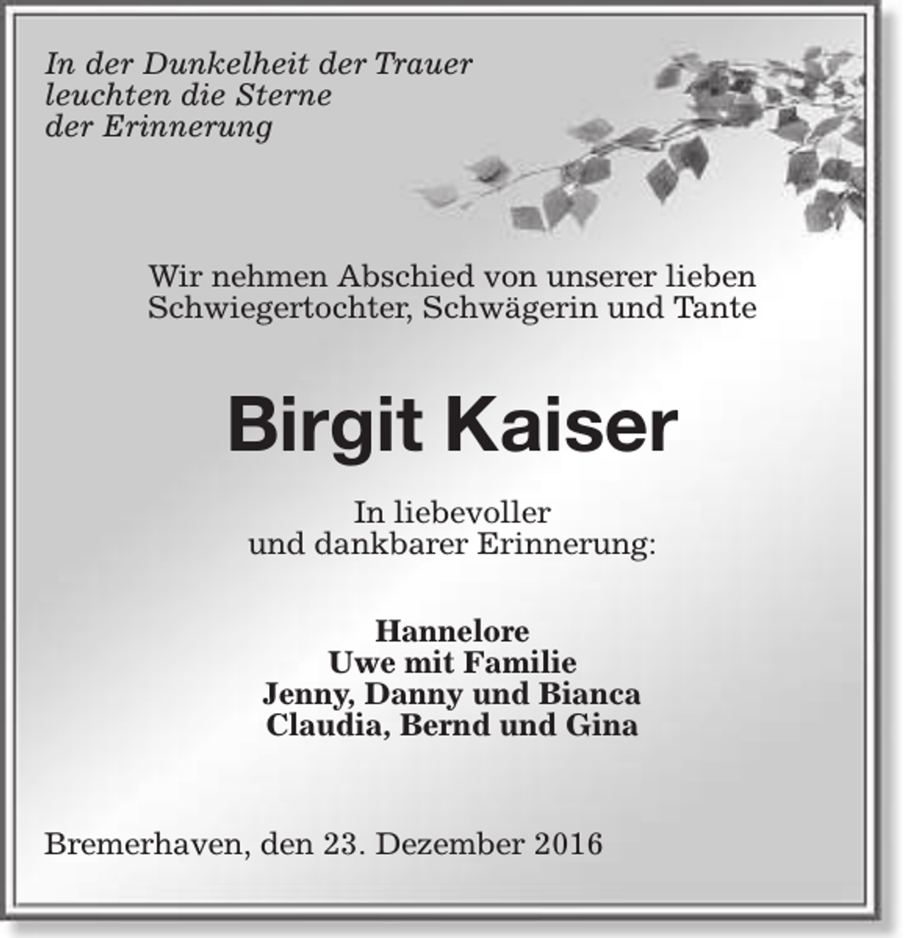 <p>In der Dunkelheit der Trauer<br />leuchten die Sterne<br />der Erinnerung</p><p>Wir nehmen Abschied von unserer lieben<br />Schwiegertochter, Schwägerin und Tante</p><p>Birgit Kaiser<br />In liebevoller<br />und dankbarer Erinnerung:<br />Hannelore<br />Uwe mit Familie<br />Jenny, Danny und Bianca<br />Claudia, Bernd und Gina<br />Bremerhaven, den 23. Dezember 2016</p>