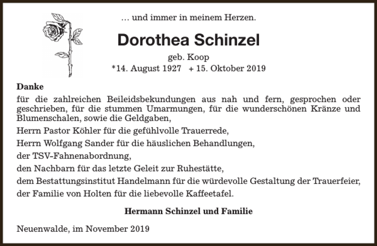 <p>… und immer in meinem Herzen.</p><p>Dorothea Schinzel<br />geb. Koop<br />*14. August 1927 + 15. Oktober 2019<br />Danke<br />für die zahlreichen Beileidsbekundungen aus nah und fern, gesprochen oder<br />geschrieben, für die stummen Umarmungen, für die wunderschönen Kränze und<br />Blumenschalen, sowie die Geldgaben,<br />Herrn Pastor Köhler für die gefühlvolle Trauerrede,<br />Herrn Wolfgang Sander für die häuslichen Behandlungen,<br />der TSV-Fahnenabordnung,<br />den Nachbarn für das letzte Geleit zur Ruhestätte,<br />dem Bestattungsinstitut Handelmann für die würdevolle Gestaltung der Trauerfeier,<br />der Familie von Holten für die liebevolle Kaffeetafel.<br />Hermann Schinzel und Familie<br />Neuenwalde, im November 2019</p>