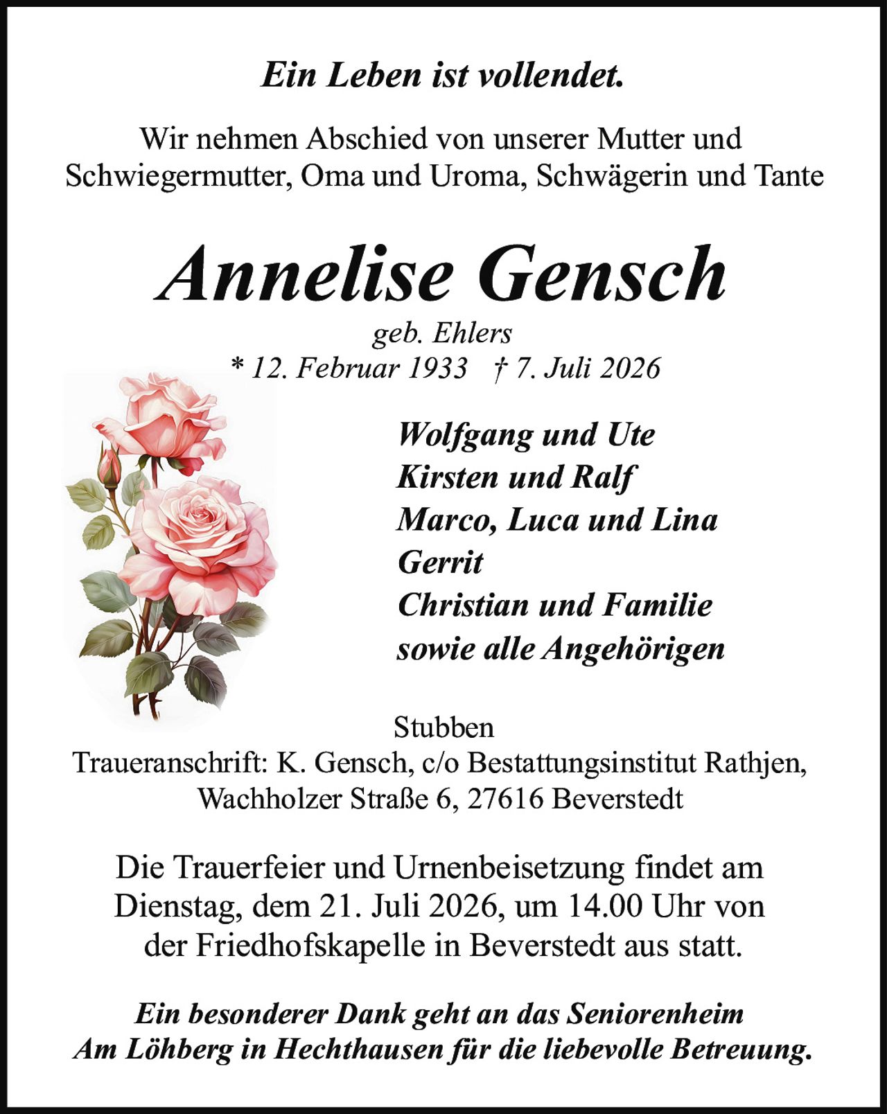<p><i>Ein Leben ist vollendet.</i></p>
<p>Wir nehmen Abschied von unserer Mutter und Schwiegermutter, Oma und Uroma, Schwägerin und Tante</p>
<p><strong>Annelise Gensch</strong></p>
<p>geb. Ehlers</p>
<p>* 12. Februar 1933 † 7. Juli 2026</p>
<p>Wolfgang und Ute<br/>Kirsten und Ralf<br/>Marco, Luca und Lina<br/>Gerrit<br/>Christian und Familie<br/>sowie alle Angehörigen</p>
<p>Stubben</p>
<p>Traueranschrift: K. Gensch, c/o Bestattungsinstitut Rathjen, Wachholzer Straße 6, 27616 Beverstedt</p>
<p>Die Trauerfeier und Urnenbeisetzung findet am Dienstag, dem 21. Juli 2026, um 14.00 Uhr von der Friedhofskapelle in Beverstedt aus statt.</p>
<p><i>Ein besonderer Dank geht an das Seniorenheim Am Löhberg in Hechthausen für die liebevolle Betreuung.</i></p>