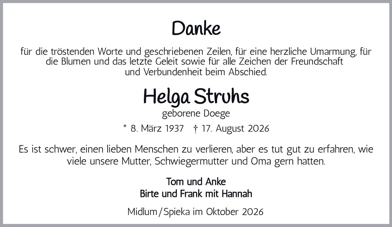 <p><strong>Danke</strong></p><p>für die tröstenden Worte und geschriebenen Zeilen, für eine herzliche Umarmung, für die Blumen und das letzte Geleit sowie für alle Zeichen der Freundschaft und Verbundenheit beim Abschied.</p><p><strong>Helga Struhs</strong><br>geborene Doege<br>* 8. März 1937 † 17. August 2026</p><p>Es ist schwer, einen lieben Menschen zu verlieren, aber es tut gut zu erfahren, wie viele unsere Mutter, Schwiegermutter und Oma gern hatten.</p><p>Tom und Anke<br>Birte und Frank mit Hannah</p><p>Midlum/Spieka im Oktober 2026</p>