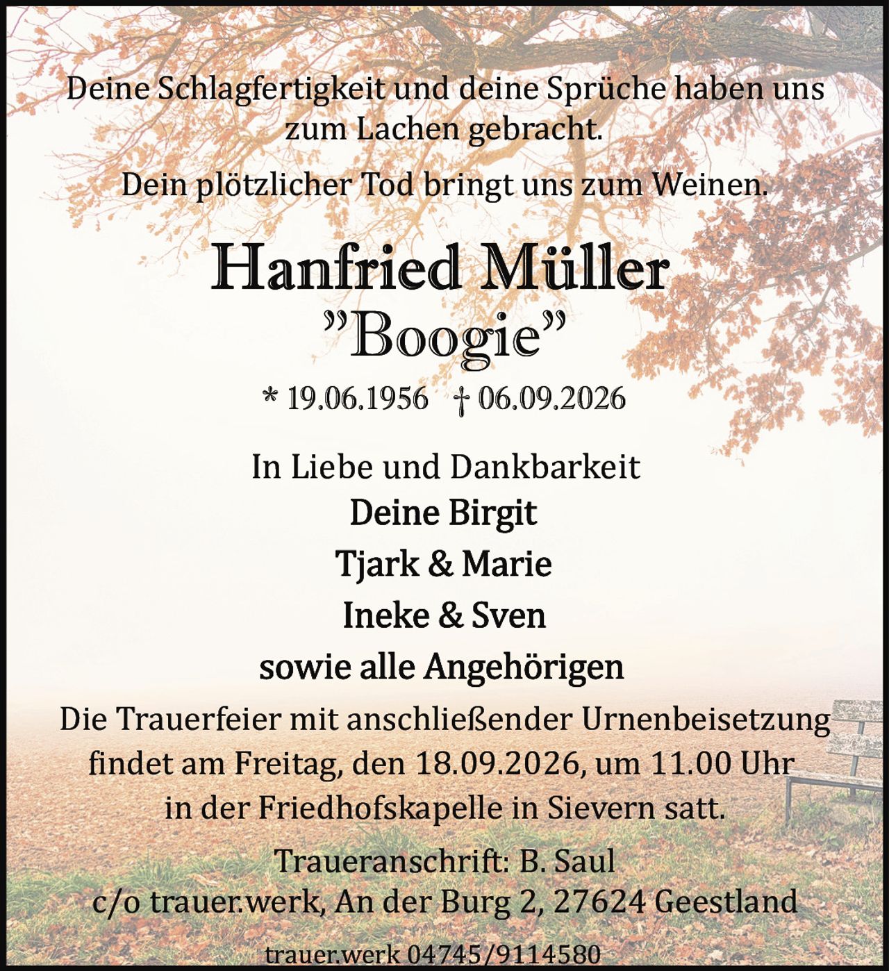 <p>Deine Schlagfertigkeit und deine Sprüche haben uns zum Lachen gebracht.</p>

<p>Dein plötzlicher Tod bringt uns zum Weinen.</p>

<p><strong>Hanfried Müller "Boogie"</strong><br/>
* 19.06.1956 † 06.09.2026</p>

<p>In Liebe und Dankbarkeit<br/>
Deine Birgit<br/>
Tjark & Marie<br/>
Ineke & Sven<br/>
sowie alle Angehörigen</p>

<p>Die Trauerfeier mit anschließender Urnenbeisetzung findet am Freitag, den 18.09.2026, um 11.00 Uhr in der Friedhofskapelle in Sievern statt.</p>

<p>Traueranschrift: B. Saul<br/>
c/o trauer.werk, An der Burg 2, 27624 Geestland</p>

<p>trauer.werk 04745/9114580</p>