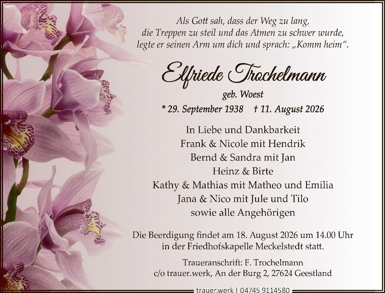 <p>Als Gott sah, dass der Weg zu lang, die Treppen zu steil und das Atmen zu schwer wurde, legte er seinen Arm um dich und sprach: „Komm heim".</p>

<p><strong>Elfriede Trochelmann</strong></p>

<p>geb. Woest</p>

<p>* 29. September 1938  † 11. August 2026</p>

<p><strong>In Liebe und Dankbarkeit</strong></p>

<p>Frank & Nicole mit Hendrik<br/>
Bernd & Sandra mit Jan<br/>
Heinz & Birte<br/>
Kathy & Mathias mit Matheo und Emilia<br/>
Jana & Nico mit Jule und Tilo<br/>
sowie alle Angehörigen</p>

<p>Die Beerdigung findet am 18. August 2026 um 14.00 Uhr in der Friedhofskapelle Meckelstedt statt.</p>

<p>Traueranschrift: F. Trochelmann<br/>
c/o trauer.werk, An der Burg 2, 27624 Geestland</p>

<p>trauer.werk | 04745 9114580</p>