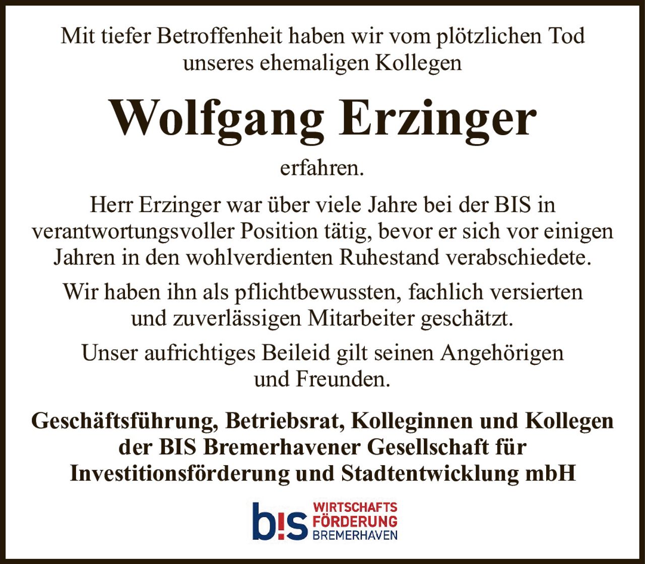 Mit tiefer Betroffenheit haben wir vom plötzlichen Todunseres ehemaligen KollegenWolfgang ErzingerGeschäftsführung, Betriebsrat, Kolleginnen und Kollegen der BIS Bremerhavener Gesellschaft fürInvestitionsförderung und Stadtentwicklung mbHerfahren.Herr Erzinger war über viele Jahre bei der BIS inverantwortungsvoller Position tätig, bevor er sich vor einigen Jahren in den wohlverdienten Ruhestand verabschiedete.Wir haben ihn als pflichtbewussten, fachlich versiertenund zuverlässigen Mitarbeiter geschätzt.Unser aufrichtiges Beileid gilt seinen Angehörigenund Freunden.
