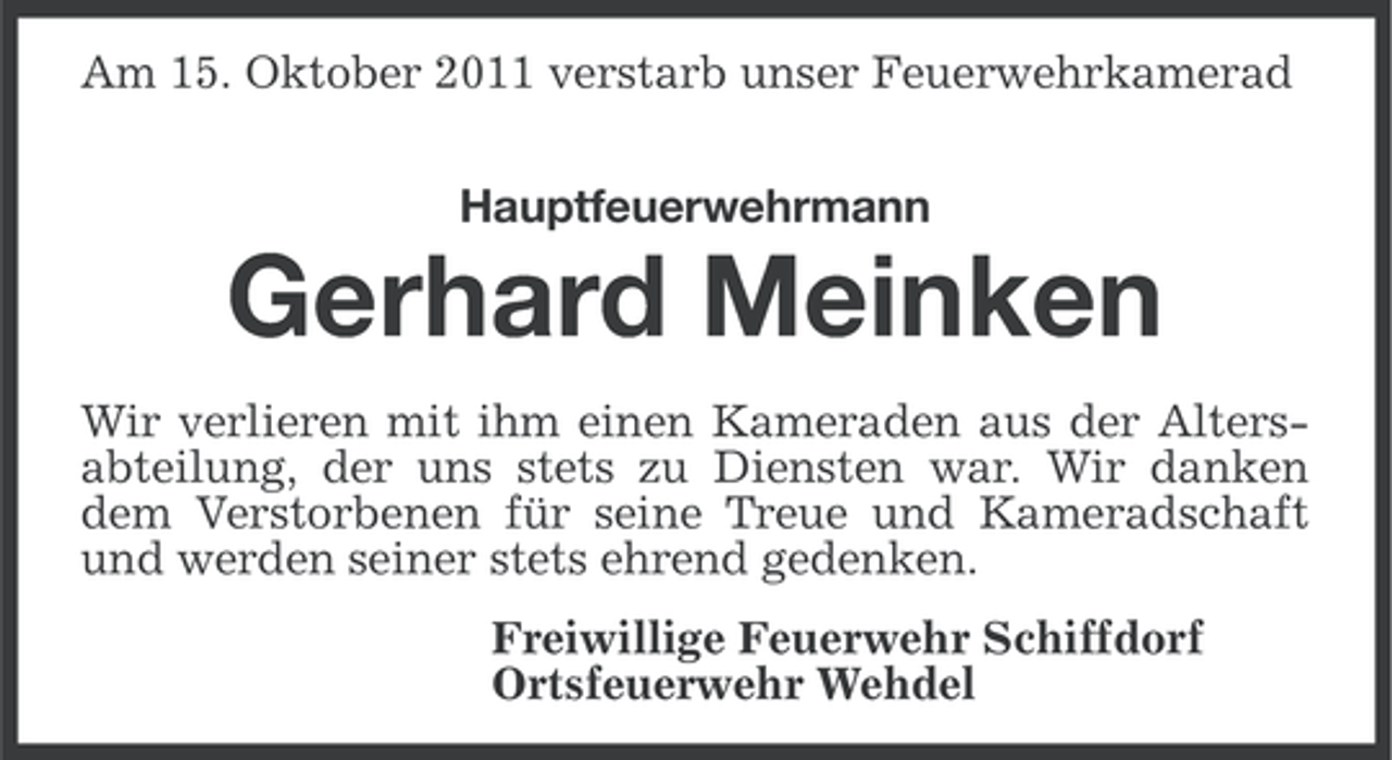 <p>Am 15. Oktober 2011 verstarb unser Feuerwehrkamerad<br />Hauptfeuerwehrmann</p><p>Gerhard Meinken<br />Wir verlieren mit ihm einen Kameraden aus der Altersabteilung, der uns stets zu Diensten war. Wir danken<br />dem Verstorbenen für seine Treue und Kameradschaft<br />und werden seiner stets ehrend gedenken.<br />Freiwillige Feuerwehr Schiffdorf<br />Ortsfeuerwehr Wehdel</p>