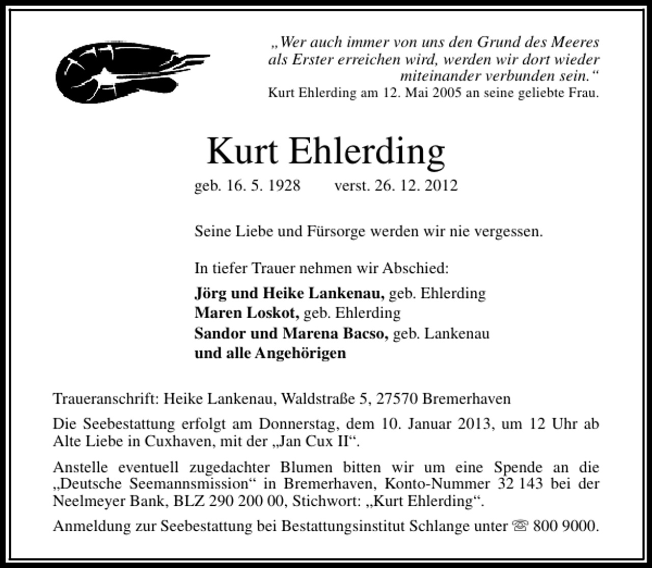 <p>„Wer auch immer von uns den Grund des Meeres<br />als Erster erreichen wird, werden wir dort wieder<br />miteinander verbunden sein.“</p><p>Kurt Ehlerding am 12. Mai 2005 an seine geliebte Frau.</p><p>Kurt Ehlerding</p><p>geb. 16. 5. 1928</p><p>verst. 26. 12. 2012</p><p>Seine Liebe und Fürsorge werden wir nie vergessen.<br />In tiefer Trauer nehmen wir Abschied:<br />Jörg und Heike Lankenau, geb. Ehlerding<br />Maren Loskot, geb. Ehlerding<br />Sandor und Marena Bacso, geb. Lankenau<br />und alle Angehörigen<br />Traueranschrift: Heike Lankenau, Waldstraße 5, 27570 Bremerhaven<br />Die Seebestattung erfolgt am Donnerstag, dem 10. Januar 2013, um 12 Uhr ab<br />Alte Liebe in Cuxhaven, mit der „Jan Cux II“.<br />Anstelle eventuell zugedachter Blumen bitten wir um eine Spende an die<br />„Deutsche Seemannsmission“ in Bremerhaven, Konto-Nummer 32 143 bei der<br />Neelmeyer Bank, BLZ 290 2, Stichwort: „Kurt Ehlerding“.<br />Anmeldung zur Seebestattung bei Bestattungsinstitut Schlange unter s 800 9000.</p>
