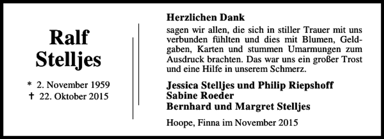 <p>Ralf<br />Stelljes<br />* 2. November 1959<br />B 22. Oktober 2015</p><p>Herzlichen Dank</p><p>sagen wir allen, die sich in stiller Trauer mit uns<br />verbunden fühlten und dies mit Blumen, Geldgaben, Karten und stummen Umarmungen zum<br />Ausdruck brachten. Das war uns ein großer Trost<br />und eine Hilfe in unserem Schmerz.</p><p>Jessica Stelljes und Philip Riepshoff<br />Sabine Roeder<br />Bernhard und Margret Stelljes<br />Hoope, Finna im November 2015</p>