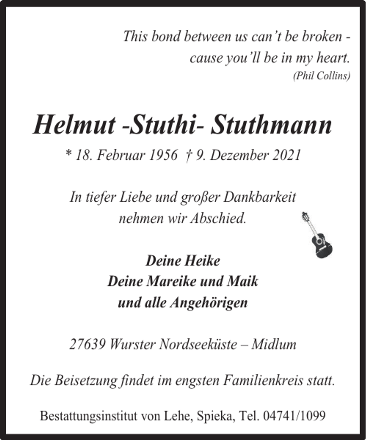 <p>This bond between us can’t be broken cause you’ll be in my heart.<br />(Phil Collins)</p>
<p>Helmut -Stuthi- Stuthmann<br />* 18. Februar 1956 † 9. Dezember 2021<br />In tiefer Liebe und großer Dankbarkeit<br />nehmen wir Abschied.<br />Deine Heike<br />Deine Mareike und Maik<br />und alle Angehörigen<br />27639 Wurster Nordseeküste – Midlum<br />Die Beisetzung findet im engsten Familienkreis statt.<br />Bestattungsinstitut von Lehe, Spieka, Tel. 04741/1099</p>
