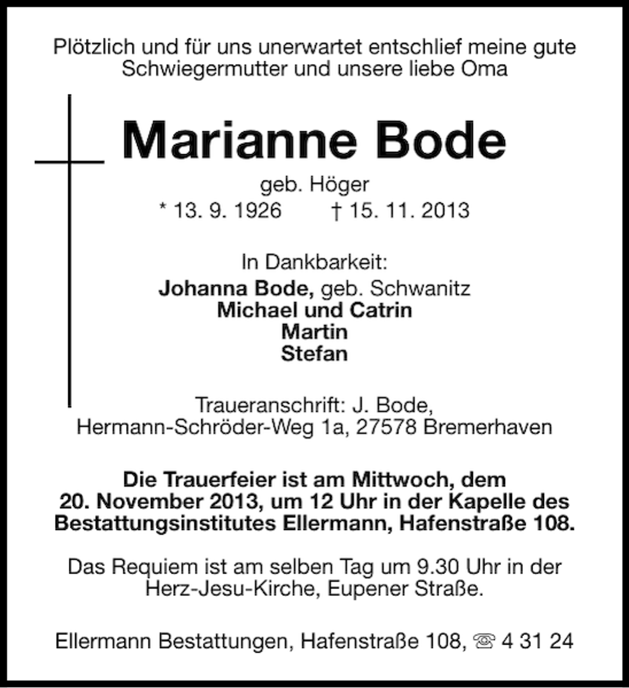 <p>Plötzlich und für uns unerwartet entschlief meine gute<br />Schwiegermutter und unsere liebe Oma</p><p>Marianne Bode<br />geb. Höger<br />* 13. 9. 1926<br />† 15. 11. 2013</p><p>In Dankbarkeit:<br />Johanna Bode, geb. Schwanitz<br />Michael und Catrin<br />Martin<br />Stefan<br />Traueranschrift: J. Bode,<br />Hermann-Schröder-Weg 1a, 27578 Bremerhaven<br />Die Trauerfeier ist am Mittwoch, dem<br />20. November 2013, um 12 Uhr in der Kapelle des<br />Bestattungsinstitutes Ellermann, Hafenstraße 108.<br />Das Requiem ist am selben Tag um 9.30 Uhr in der<br />Herz-Jesu-Kirche, Eupener Straße.<br />Ellermann Bestattungen, Hafenstraße 108, s 4 31 24</p>