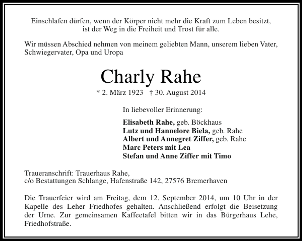 <p>Einschlafen dürfen, wenn der Körper nicht mehr die Kraft zum Leben besitzt,<br />ist der Weg in die Freiheit und Trost für alle.<br />Wir müssen Abschied nehmen von meinem geliebten Mann, unserem lieben Vater,<br />Schwiegervater, Opa und Uropa</p><p>Charly Rahe</p><p>* 2. März 1923 † 30. August 2014<br />In liebevoller Erinnerung:<br />Elisabeth Rahe, geb. Böckhaus<br />Lutz und Hannelore Biela, geb. Rahe<br />Albert und Annegret Ziffer, geb. Rahe<br />Marc Peters mit Lea<br />Stefan und Anne Ziffer mit Timo<br />Traueranschrift: Trauerhaus Rahe,<br />c/o Bestattungen Schlange, Hafenstraße 142, 27576 Bremerhaven<br />Die Trauerfeier wird am Freitag, dem 12. September 2014, um 10 Uhr in der<br />Kapelle des Leher Friedhofes gehalten. Anschließend erfolgt die Beisetzung<br />der Urne. Zur gemeinsamen Kaffeetafel bitten wir in das Bürgerhaus Lehe,<br />Friedhofstraße.</p>