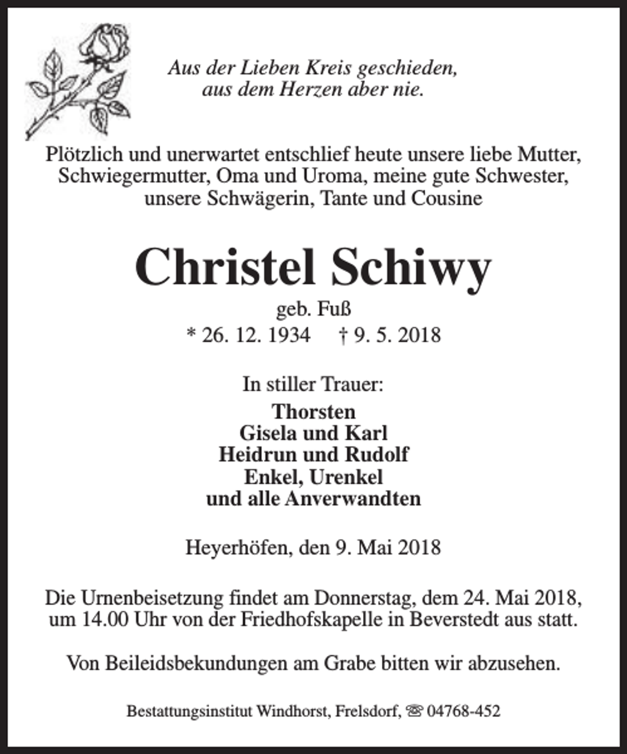 <p>Aus der Lieben Kreis geschieden,<br />aus dem Herzen aber nie.<br />Plötzlich und unerwartet entschlief heute unsere liebe Mutter,<br />Schwiegermutter, Oma und Uroma, meine gute Schwester,<br />unsere Schwägerin, Tante und Cousine</p><p>Christel Schiwy<br />geb. Fuß<br />* 26. 12. 1934 † 9. 5. 2018<br />In stiller Trauer:<br />Thorsten<br />Gisela und Karl<br />Heidrun und Rudolf<br />Enkel, Urenkel<br />und alle Anverwandten<br />Heyerhöfen, den 9. Mai 2018<br />Die Urnenbeisetzung findet am Donnerstag, dem 24. Mai 2018,<br />um 14.00 Uhr von der Friedhofskapelle in Beverstedt aus statt.<br />Von Beileidsbekundungen am Grabe bitten wir abzusehen.<br />Bestattungsinstitut Windhorst, Frelsdorf, s 04768-452</p>