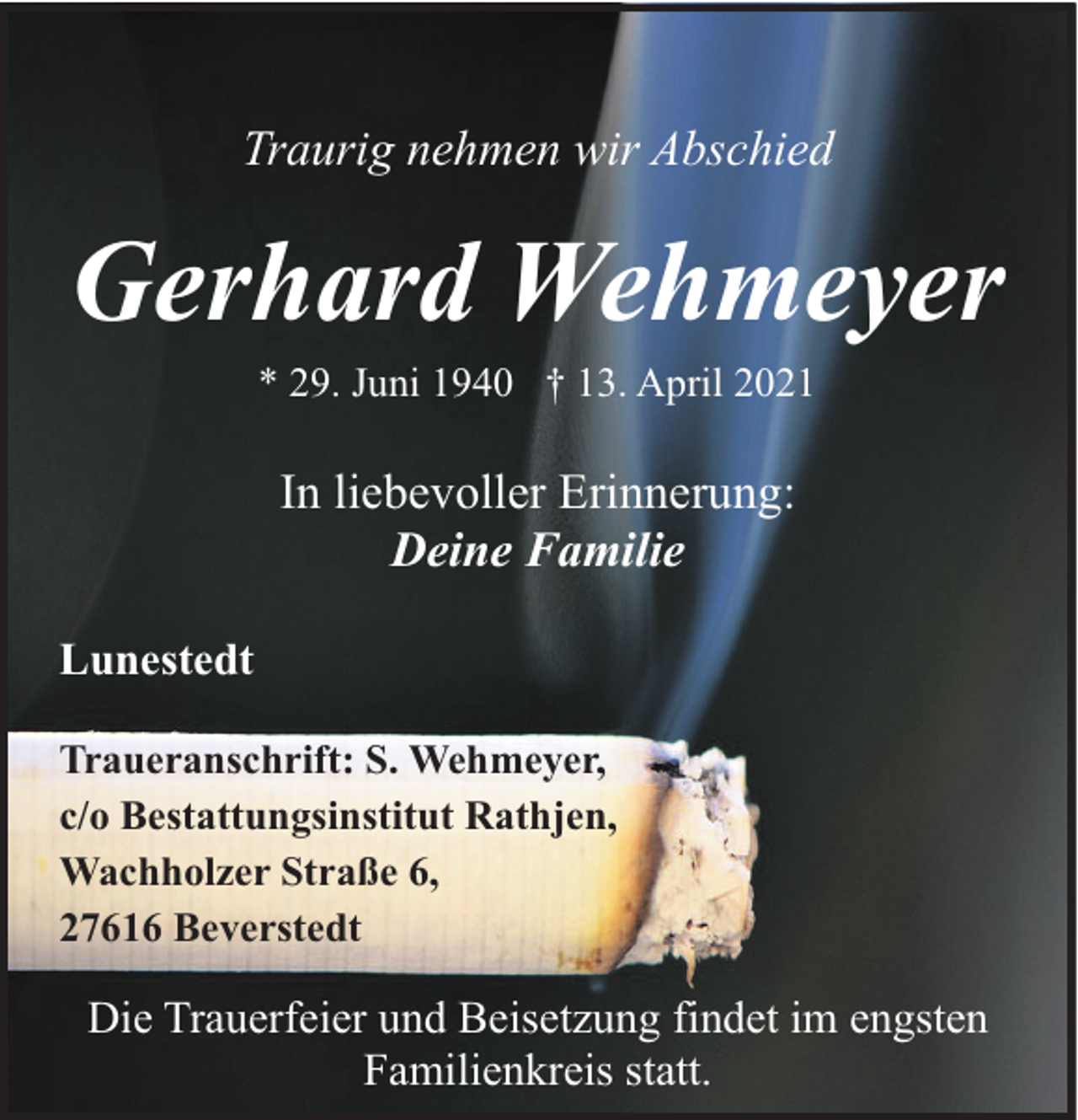 <p>Traurig nehmen wir Abschied</p><p>Gerhard Wehmeyer<br />* 29. Juni 1940 † 13. April 2021</p><p>In liebevoller Erinnerung:<br />Deine Familie<br />Lunestedt<br />Traueranschrift: S. Wehmeyer,<br />c/o Bestattungsinstitut Rathjen,<br />Wachholzer Straße 6,<br />27616 Beverstedt</p><p>Die Trauerfeier und Beisetzung findet im engsten<br />Familienkreis statt.</p>