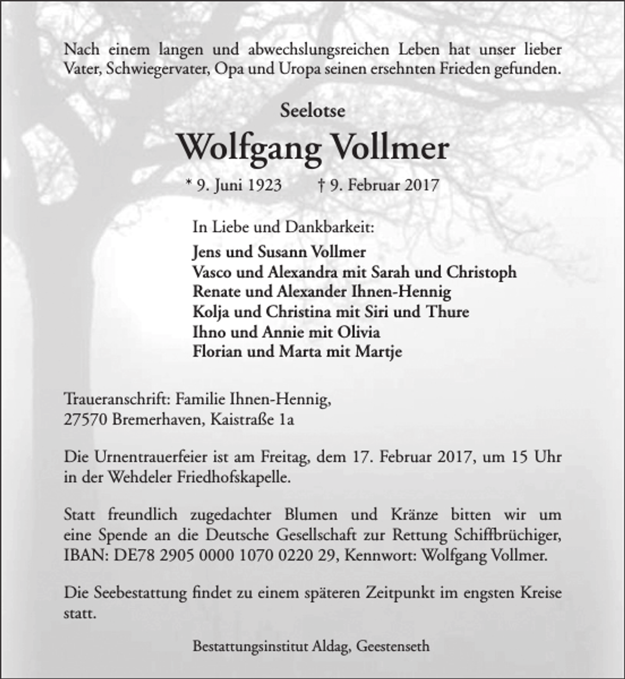 <p>Nach einem langen und abwechslungsreichen Leben hat unser lieber<br />Vater, Schwiegervater, Opa und Uropa seinen ersehnten Frieden gefunden.</p><p>Seelotse</p><p>Wolfgang Vollmer<br />* 9. Juni 1923</p><p>† 9. Februar 2017</p><p>In Liebe und Dankbarkeit:<br />Jens und Susann Vollmer<br />Vasco und Alexandra mit Sarah und Christoph<br />Renate und Alexander Ihnen-Hennig<br />Kolja und Christina mit Siri und Thure<br />Ihno und Annie mit Olivia<br />Florian und Marta mit Martje<br />Traueranschrift: Familie Ihnen-Hennig,<br />27570 Bremerhaven, Kaistraße 1a<br />Die Urnentrauerfeier ist am Freitag, dem 17. Februar 2017, um 15 Uhr<br />in der Wehdeler Friedhofskapelle.<br />Statt freundlich zugedachter Blumen und Kränze bitten wir um<br />eine Spende an die Deutsche Gesellschaft zur Rettung Schiffbrüchiger,<br />IBAN: DE78 2905 0000 107220 29, Kennwort: Wolfgang Vollmer.<br />Die Seebestattung findet zu einem späteren Zeitpunkt im engsten Kreise<br />statt.<br />Bestattungsinstitut Aldag, Geestenseth</p>