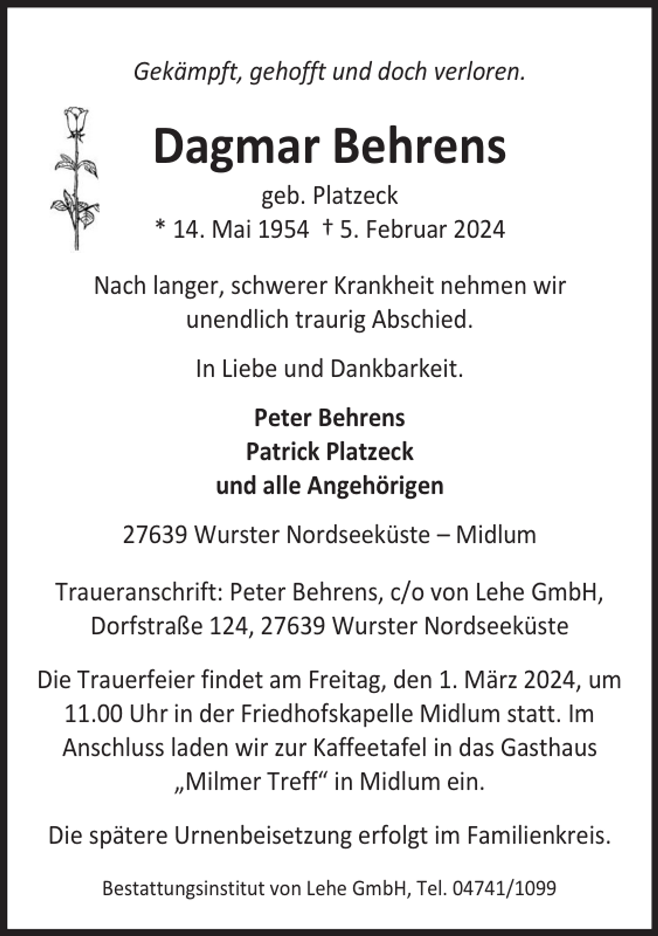 <p>Gekämpft, gehofft und doch verloren.</p><p>Dagmar Behrens<br />geb. Platzeck<br />* 14. Mai 1954 † 5. Februar 2024</p><p>Nach langer, schwerer Krankheit nehmen wir<br />unendlich traurig Abschied.<br />In Liebe und Dankbarkeit.<br />Peter Behrens<br />Patrick Platzeck<br />und alle Angehörigen<br />27639 Wurster Nordseeküste – Midlum<br />Traueranschrift: Peter Behrens, c/o von Lehe GmbH,<br />Dorfstraße 124, 27639 Wurster Nordseeküste<br />Die Trauerfeier findet am Freitag, den 1. März 2024, um<br />11.00 Uhr in der Friedhofskapelle Midlum statt. Im<br />Anschluss laden wir zur Kaffeetafel in das Gasthaus<br />„Milmer Treff“ in Midlum ein.<br />Die spätere Urnenbeisetzung erfolgt im Familienkreis.<br />Bestattungsinstitut von Lehe GmbH, Tel. 04741/1099</p>