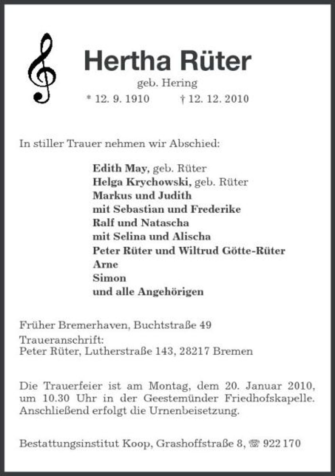 <p>Hertha Rüter<br />geb. Hering<br />* 12. 9. 1910 † 12. 12. 2010</p><p>In stiller Trauer nehmen wir Abschied:</p><p>Edith May, geb. Rüter<br />Helga Krychowski, geb. Rüter<br />Markus und Judith<br />mit Sebastian und Frederike<br />Ralf und Natascha<br />mit Selina und Alischa<br />Peter Rüter und Wiltrud Götte-Rüter<br />Arne<br />Simon<br />und alle Angehörigen<br />Früher Bremerhaven, Buchtstraße 49<br />Traueranschrift:<br />Peter Rüter, Lutherstraße 143, 28217 Bremen<br />Die Trauerfeier ist am Montag, dem 20. Januar 2010,<br />um 10.30 Uhr in der Geestemünder Friedhofskapelle. Anschließend erfolgt die Urnenbeisetzung.<br />Bestattungsinstitut Koop, Grashoffstraße 8, T 922 170</p>
