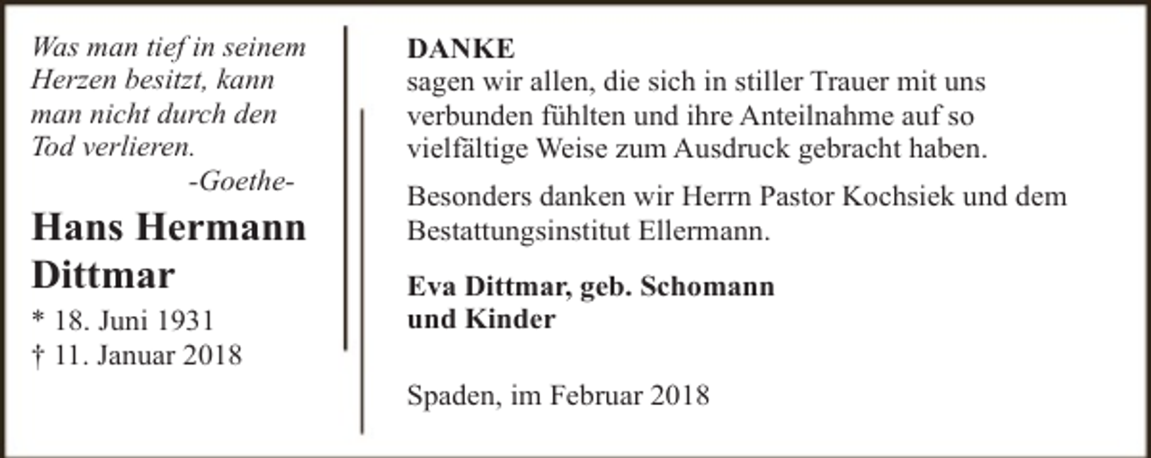 <p>Was man tief in seinem<br />Herzen besitzt, kann<br />man nicht durch den<br />Tod verlieren.<br />-Goethe-</p><p>Hans Hermann<br />Dittmar<br />* 18. Juni 1931<br />† 11. Januar 2018</p><p>DANKE<br />sagen wir allen, die sich in stiller Trauer mit uns<br />verbunden fühlten und ihre Anteilnahme auf so<br />vielfältige Weise zum Ausdruck gebracht haben.<br />Besonders danken wir Herrn Pastor Kochsiek und dem<br />Bestattungsinstitut Ellermann.<br />Eva Dittmar, geb. Schomann<br />und Kinder<br />Spaden, im Februar 2018</p>