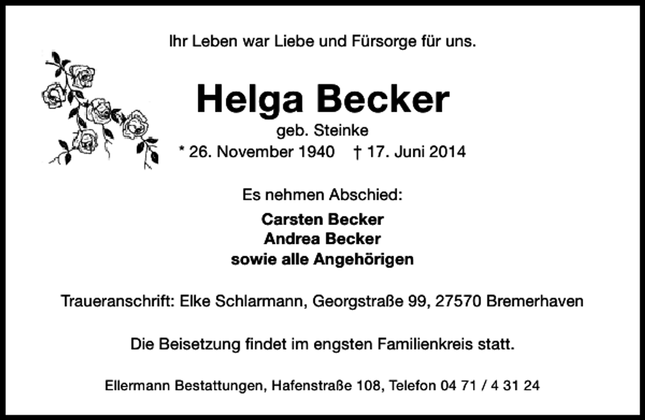 <p>Ihr Leben war Liebe und Fürsorge für uns.</p><p>Helga Becker</p><p>geb. Steinke<br />* 26. November 1940 † 17. Juni 2014<br />Es nehmen Abschied:<br />Carsten Becker<br />Andrea Becker<br />sowie alle Angehörigen<br />Traueranschrift: Elke Schlarmann, Georgstraße 99, 27570 Bremerhaven<br />Die Beisetzung findet im engsten Familienkreis statt.<br />Ellermann Bestattungen, Hafenstraße 108, Telefon 04 71 / 4 31 24</p>