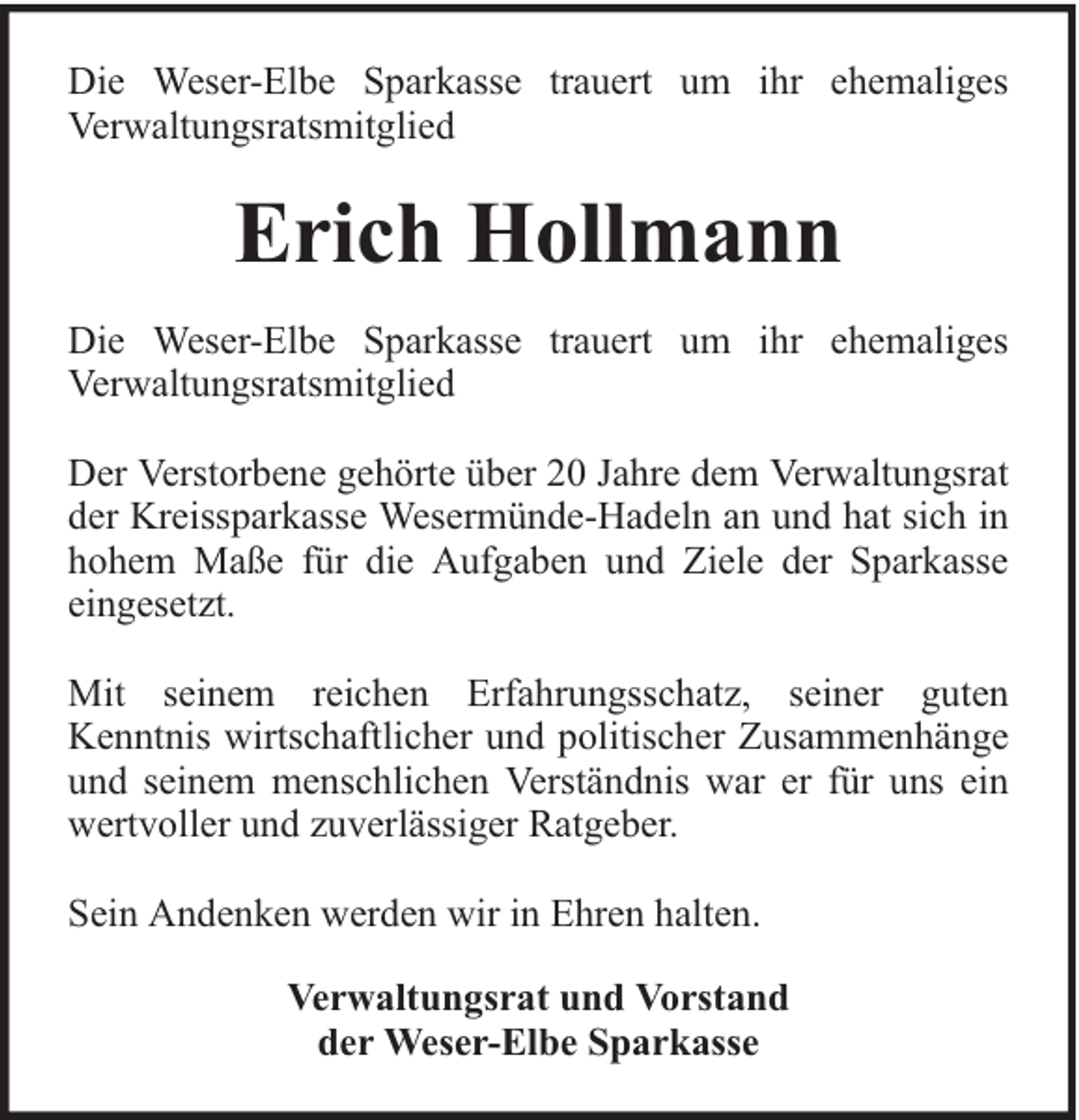 <p>Die Weser-Elbe Sparkasse trauert um ihr ehemaliges<br />Verwaltungsratsmitglied</p><p>Erich Hollmann<br />Die Weser-Elbe Sparkasse trauert um ihr ehemaliges<br />Verwaltungsratsmitglied<br />Der Verstorbene gehörte über 20 Jahre dem Verwaltungsrat<br />der Kreissparkasse Wesermünde-Hadeln an und hat sich in<br />hohem Maße für die Aufgaben und Ziele der Sparkasse<br />eingesetzt.<br />Mit seinem reichen Erfahrungsschatz, seiner guten<br />Kenntnis wirtschaftlicher und politischer Zusammenhänge<br />und seinem menschlichen Verständnis war er für uns ein<br />wertvoller und zuverlässiger Ratgeber.<br />Sein Andenken werden wir in Ehren halten.<br />Verwaltungsrat und Vorstand<br />der Weser-Elbe Sparkasse</p>