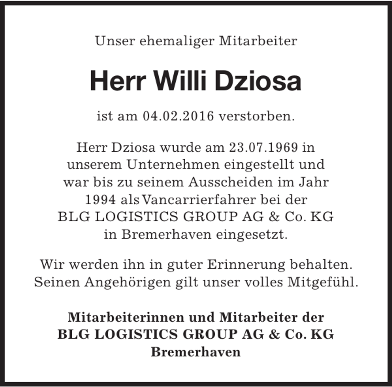 <p>Unser ehemaliger Mitarbeiter</p><p>Herr Willi Dziosa<br />ist am 04.02.2016 verstorben.<br />Herr Dziosa wurde am 23.07.1969 in<br />unserem Unternehmen eingestellt und<br />war bis zu seinem Ausscheiden im Jahr<br />1994 als Vancarrierfahrer bei der<br />BLG LOGISTICS GROUP AG &amp; Co. KG<br />in Bremerhaven eingesetzt.<br />Wir werden ihn in guter Erinnerung behalten.<br />Seinen Angehörigen gilt unser volles Mitgefühl.<br />Mitarbeiterinnen und Mitarbeiter der<br />BLG LOGISTICS GROUP AG &amp; Co. KG<br />Bremerhaven</p>