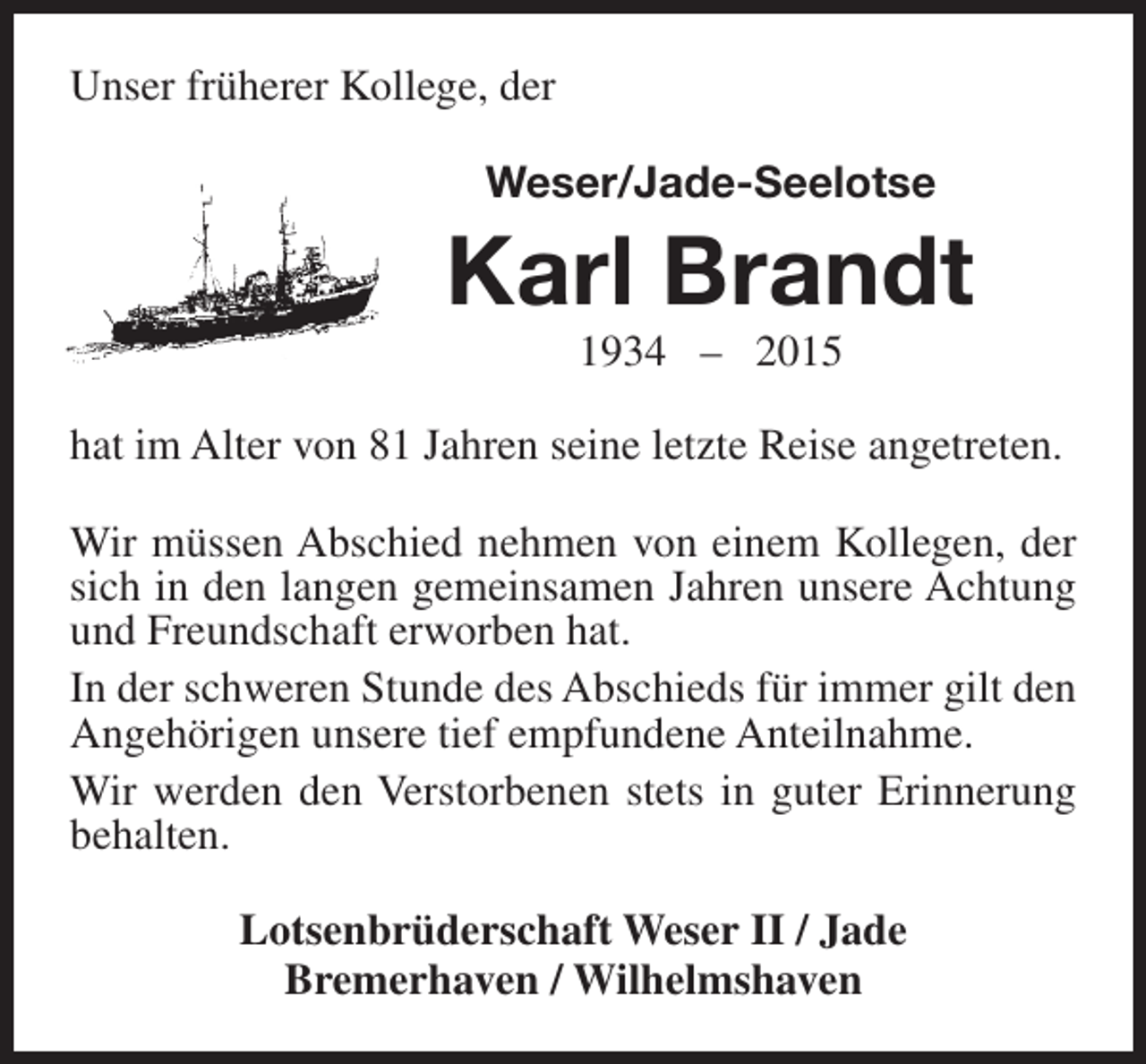 <p>Unser früherer Kollege, der<br />Weser/Jade-Seelotse</p><p>Karl Brandt<br />1934 – 2015</p><p>hat im Alter von 81 Jahren seine letzte Reise angetreten.<br />Wir müssen Abschied nehmen von einem Kollegen, der<br />sich in den langen gemeinsamen Jahren unsere Achtung<br />und Freundschaft erworben hat.<br />In der schweren Stunde des Abschieds für immer gilt den<br />Angehörigen unsere tief empfundene Anteilnahme.<br />Wir werden den Verstorbenen stets in guter Erinnerung<br />behalten.<br />Lotsenbrüderschaft Weser II / Jade<br />Bremerhaven / Wilhelmshaven</p>
