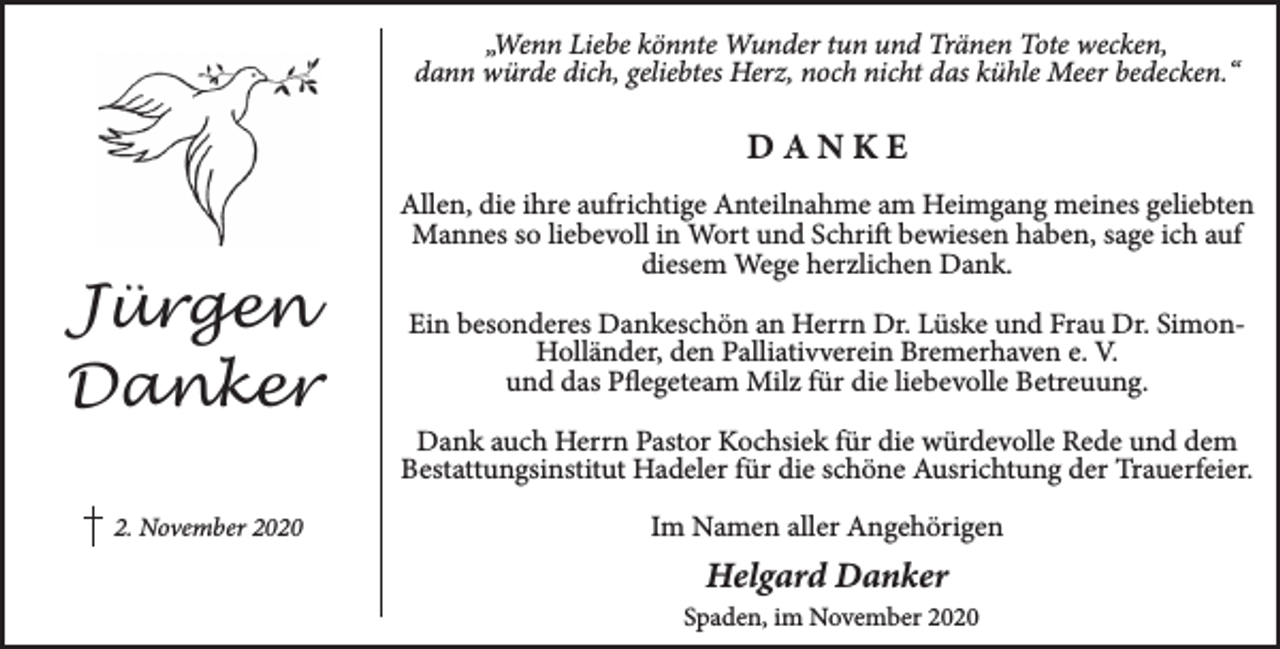 <p>„Wenn Liebe könnte Wunder tun und Tränen Tote wecken,<br />dann würde dich, geliebtes Herz, noch nicht das kühle Meer bedecken.“</p><p>DANKE</p><p>Jür<br />ürg<br />ge<br />en<br />Dan<br />anker<br />2. November 2020</p><p>Allen, die ihre aufrichtige Anteilnahme am Heimgang meines geliebten<br />Mannes so liebevoll in Wort und Schrift bewiesen haben, sage ich auf<br />diesem Wege herzlichen Dank.<br />Ein besonderes Dankeschön an Herrn Dr. Lüske und Frau Dr. SimonHolländer, den Palliativv<br />vverein Bremerhaven e. V.<br />und das Pflegeteam Milz für die liebevolle Betreuung.<br />Dank auch Herrn Pastor Kochsiek für die würdevolle Rede und dem<br />Bestattungsinstitut Hadeler für die schöne Ausrichtung der Trauerfeier.<br />Im Namen aller Angehörigen</p><p>Helgard Danker<br />Spaden, im November 2020</p>