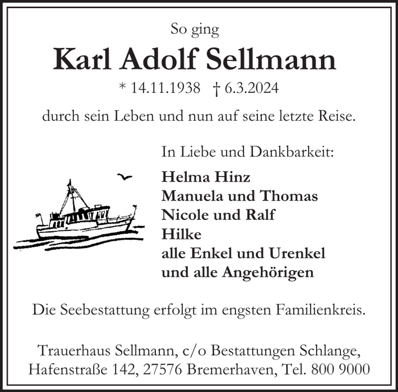 <p>So ging</p><p>Karl Adolf Sellmann<br />* 14.11.1938 † 6.3.2024</p><p>durch sein Leben und nun auf seine letzte Reise.<br />In Liebe und Dankbarkeit:<br />Helma Hinz<br />Manuela und Thomas<br />Nicole und Ralf<br />Hilke<br />alle Enkel und Urenkel<br />und alle Angehörigen<br />Die Seebestattung erfolgt im engsten Familienkreis.<br />Trauerhaus Sellmann, c/o Bestattungen Schlange,<br />Hafenstraße 142, 27576 Bremerhaven, Tel. 800 9000</p>