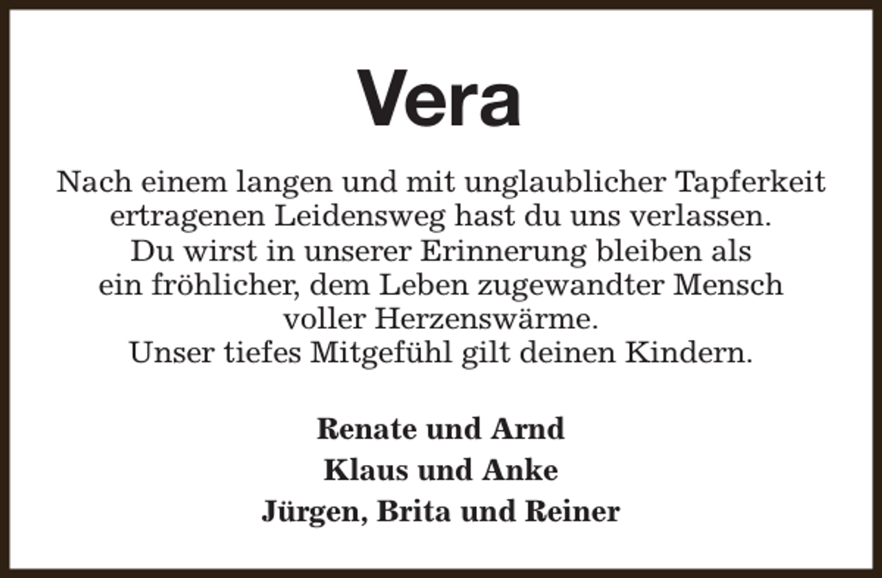 <p>Vera<br />Nach einem langen und mit unglaublicher Tapferkeit<br />ertragenen Leidensweg hast du uns verlassen.<br />Du wirst in unserer Erinnerung bleiben als<br />ein fröhlicher, dem Leben zugewandter Mensch<br />voller Herzenswärme.<br />Unser tiefes Mitgefühl gilt deinen Kindern.<br />Renate und Arnd<br />Klaus und Anke<br />Jürgen, Brita und Reiner</p>