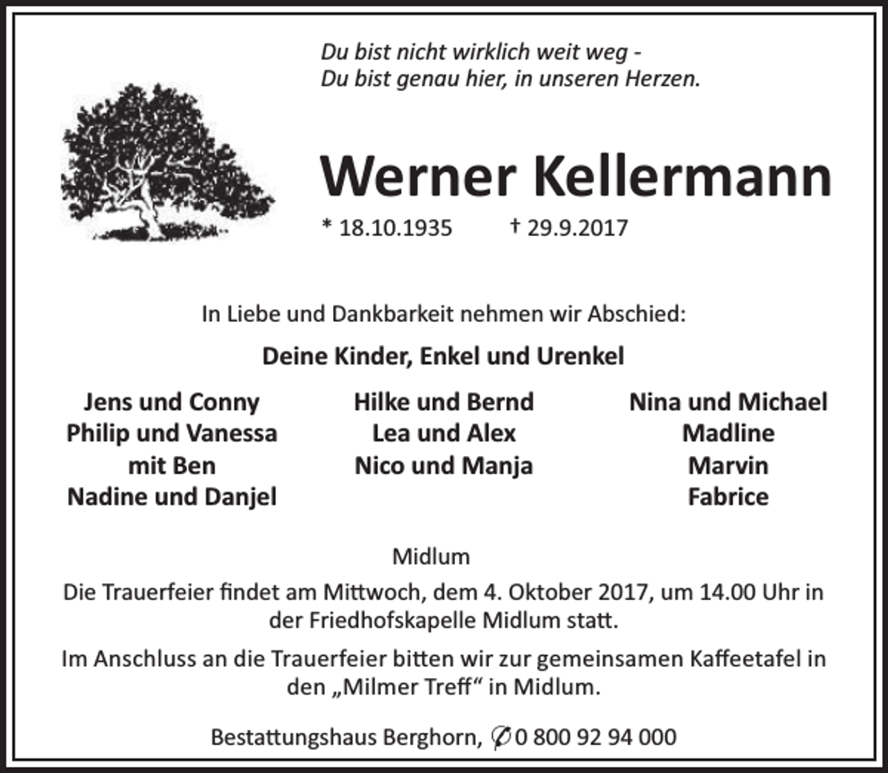 <p>Du bist nicht wirklich weit weg Du bist genau hier, in unseren Herzen.</p><p>Werner Kellermann<br />* 18.10.1935</p><p>† 29.9.2017</p><p>In Liebe und Dankbarkeit nehmen wir Abschied:</p><p>Deine Kinder, Enkel und Urenkel<br />Jens und Conny<br />Philip und Vanessa<br />mit Ben<br />Nadine und Danjel</p><p>Hilke und Bernd<br />Lea und Alex<br />Nico und Manja</p><p>Nina und Michael<br />Madline<br />Marvin<br />Fabrice</p><p>Midlum<br />Die Trauerfeier ﬁndet am Mi woch, dem 4. Oktober 2017, um 14.00 Uhr in<br />der Friedhofskapelle Midlum sta .<br />Im Anschluss an die Trauerfeier bi en wir zur gemeinsamen Kaﬀeetafel in<br />den „Milmer Treﬀ“ in Midlum.<br />Besta ungshaus Berghorn, * 0 800 92 94 000</p>