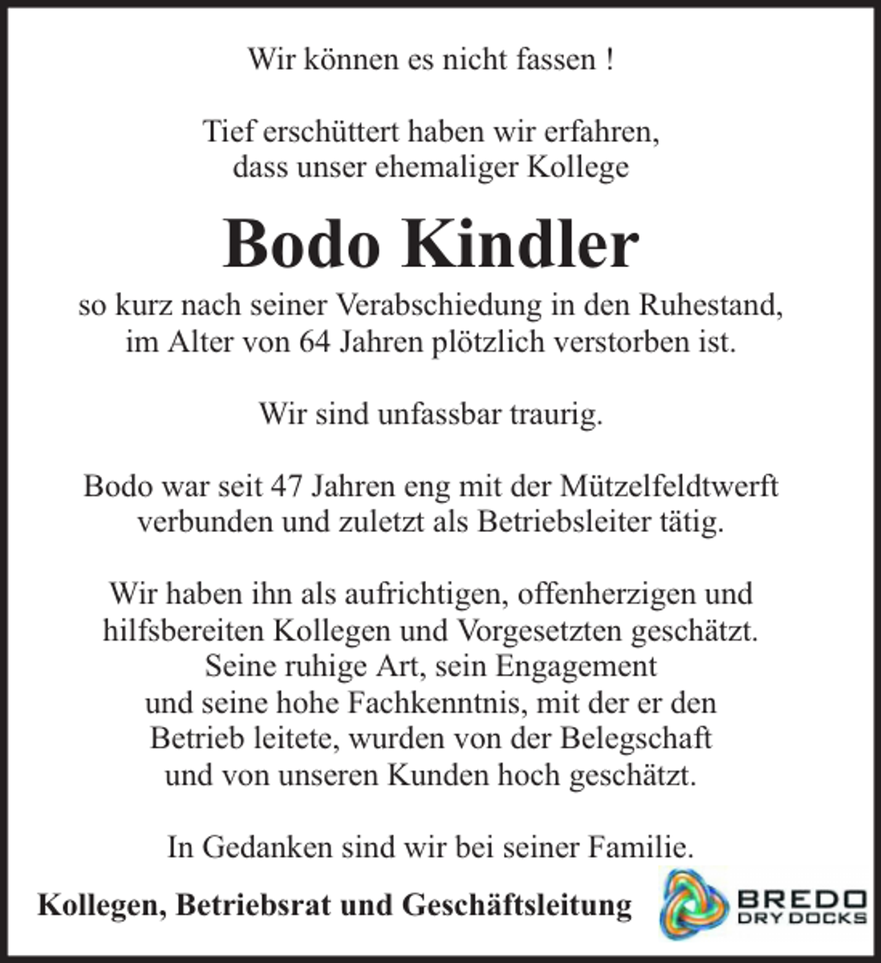 <p>Wir können es nicht fassen !<br />Tief erschüttert haben wir erfahren,<br />dass unser ehemaliger Kollege</p><p>Bodo Kindler</p><p>so kurz nach seiner Verabschiedung in den Ruhestand,<br />im Alter von 64 Jahren plötzlich verstorben ist.<br />Wir sind unfassbar traurig.<br />Bodo war seit 47 Jahren eng mit der Mützelfeldtwerft<br />verbunden und zuletzt als Betriebsleiter tätig.<br />Wir haben ihn als aufrichtigen, offenherzigen und<br />hilfsbereiten Kollegen und Vorgesetzten geschätzt.<br />Seine ruhige Art, sein Engagement<br />und seine hohe Fachkenntnis, mit der er den<br />Betrieb leitete, wurden von der Belegschaft<br />und von unseren Kunden hoch geschätzt.<br />In Gedanken sind wir bei seiner Familie.<br />Kollegen, Betriebsrat und Geschäftsleitung</p>