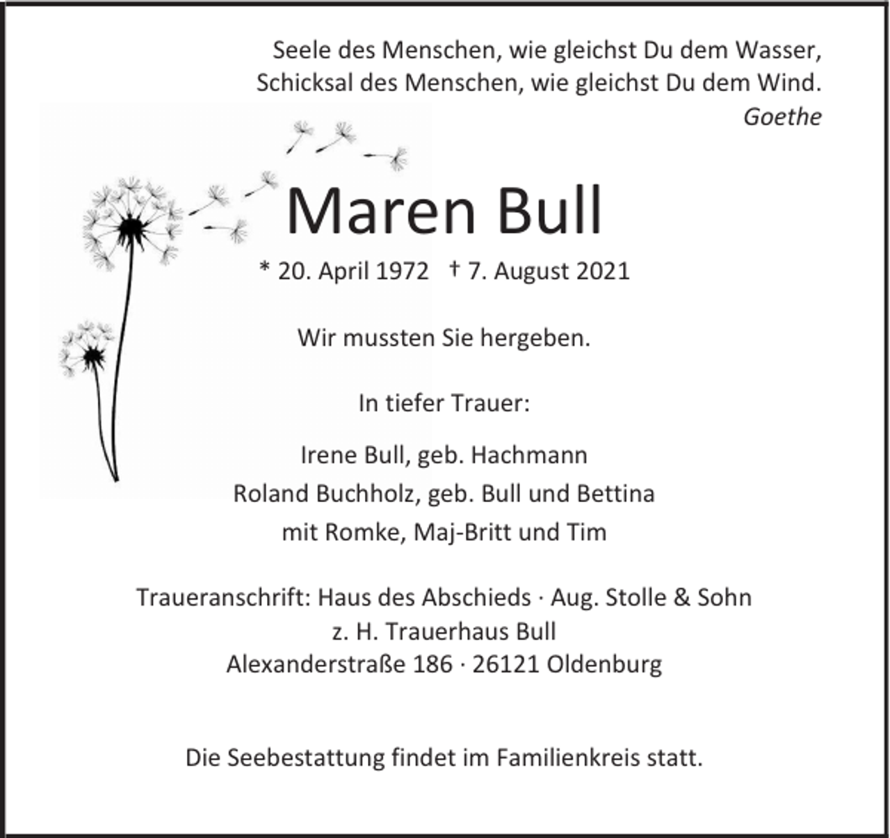 <p>Seele des Menschen, wie gleichst Du dem Wasser,<br />Schicksal des Menschen, wie gleichst Du dem Wind.<br />Goethe</p><p>Maren Bull</p><p>* 20. April 1972 † 7. August 2021<br />Wir mussten Sie hergeben.<br />In tiefer Trauer:<br />Irene Bull, geb. Hachmann<br />Roland Buchholz, geb. Bull und Bettina<br />mit Romke, Maj-Britt und Tim<br />Traueranschrift: Haus des Abschieds · Aug. Stolle &amp; Sohn<br />z. H. Trauerhaus Bull<br />Alexanderstraße 186 · 26121 Oldenburg<br />Die Seebestattung findet im Familienkreis statt.</p>
