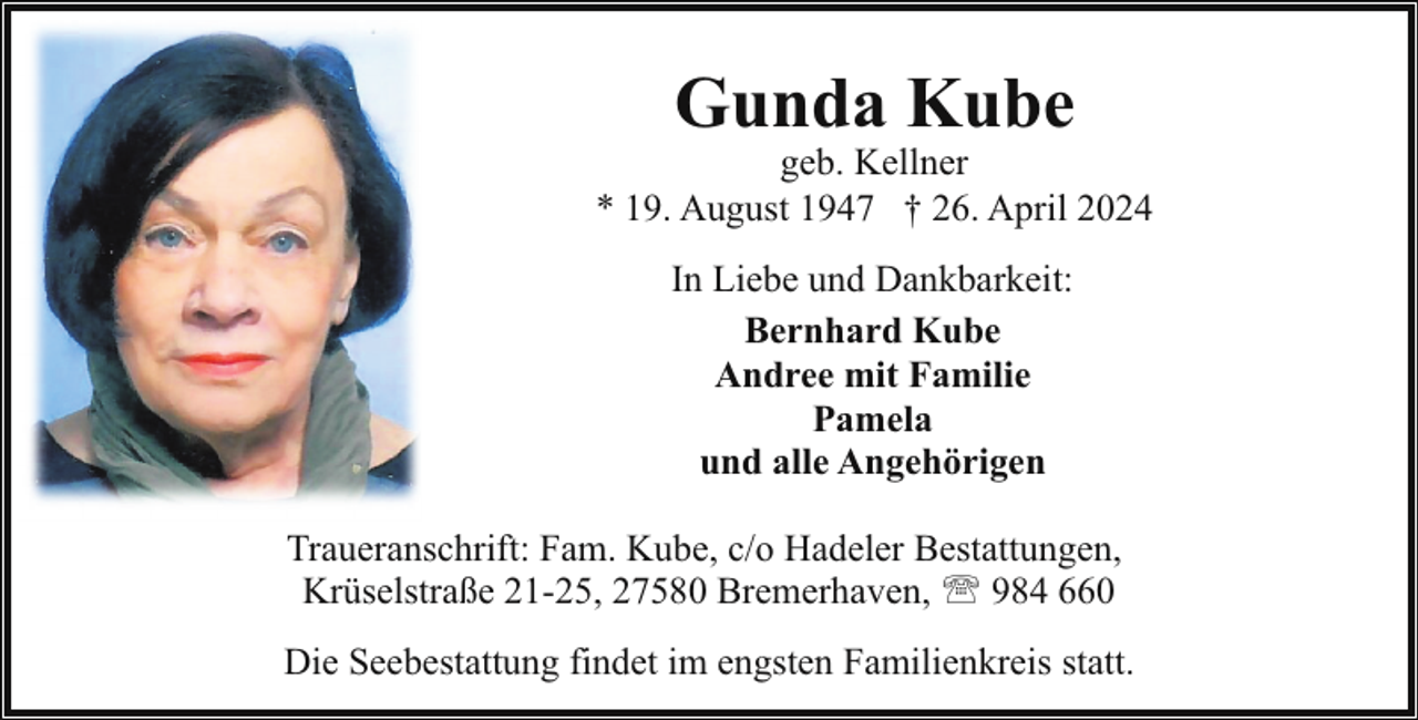<p>Gunda Kube</p><p>geb. Kellner<br />* 19. August 1947 † 26. April 2024<br />In Liebe und Dankbarkeit:<br />Bernhard Kube<br />Andree mit Familie<br />Pamela<br />und alle Angehörigen<br />Traueranschrift: Fam. Kube, c/o Hadeler Bestattungen,<br />Krüselstraße 21-25, 27580 Bremerhaven, ' 984 660<br />Die Seebestattung findet im engsten Familienkreis statt.</p>