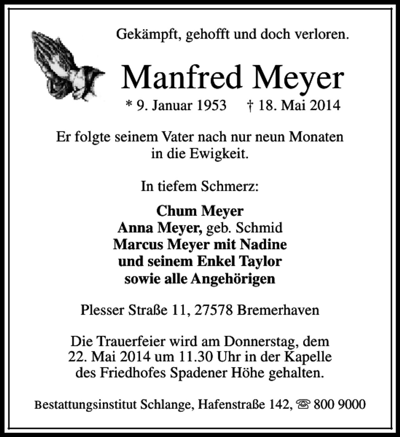 <p>Gekämpft, gehofft und doch verloren.</p><p>Manfred Meyer<br />* 9. Januar 1953</p><p>† 18. Mai 2014</p><p>Er folgte seinem Vater nach nur neun Monaten<br />in die Ewigkeit.<br />In tiefem Schmerz:<br />Chum Meyer<br />Anna Meyer, geb. Schmid<br />Marcus Meyer mit Nadine<br />und seinem Enkel Taylor<br />sowie alle Angehörigen<br />Plesser Straße 11, 27578 Bremerhaven<br />Die Trauerfeier wird am Donnerstag, dem<br />22. Mai 2014 um 11.30 Uhr in der Kapelle<br />des Friedhofes Spadener Höhe gehalten.<br />Bestattungsinstitut Schlange, Hafenstraße 142, s 800 9000</p>