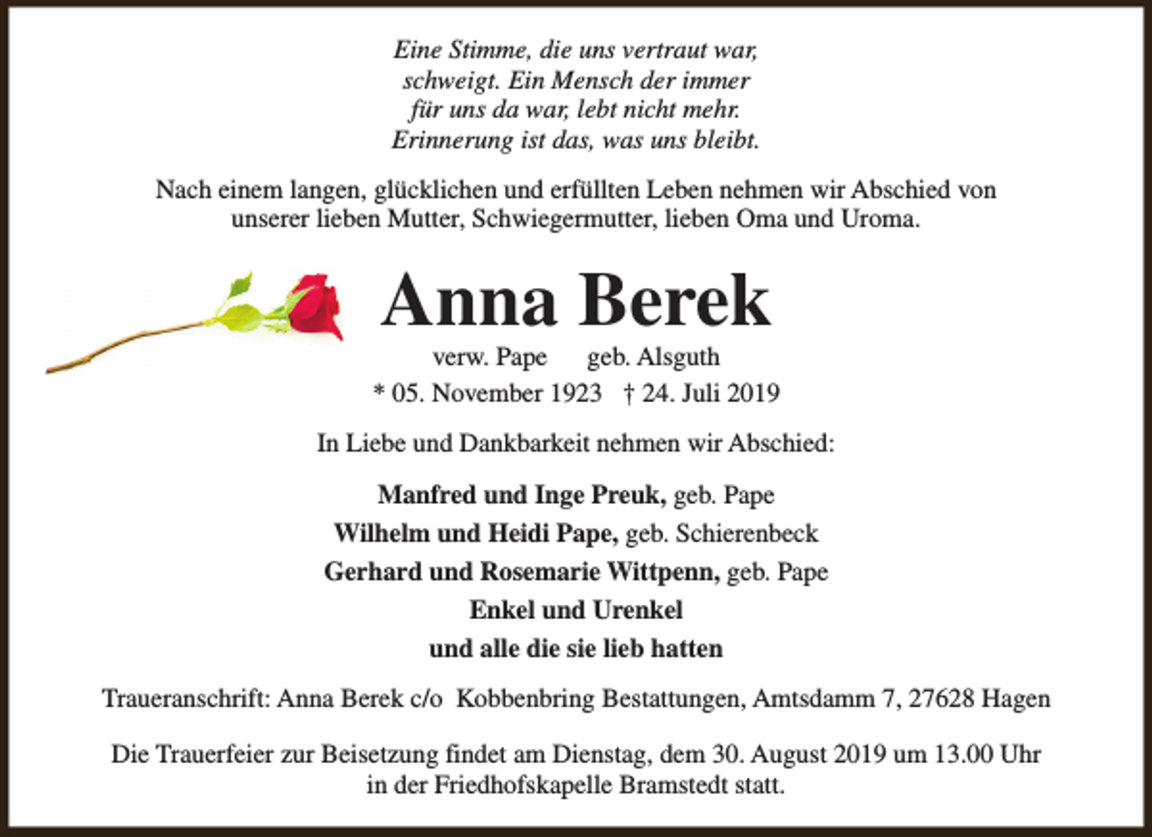<p>Eine Stimme, die uns vertraut war,<br />schweigt. Ein Mensch der immer<br />für uns da war, lebt nicht mehr.<br />Erinnerung ist das, was uns bleibt.<br />Nach einem langen, glücklichen und erfüllten Leben nehmen wir Abschied von<br />unserer lieben Mutter, Schwiegermutter, lieben Oma und Uroma.</p><p>Anna Berek</p><p>verw. Pape geb. Alsguth<br />* 05. November 1923 † 24. Juli 2019<br />In Liebe und Dankbarkeit nehmen wir Abschied:<br />Manfred und Inge Preuk, geb. Pape<br />Wilhelm und Heidi Pape, geb. Schierenbeck<br />Gerhard und Rosemarie Wittpenn, geb. Pape<br />Enkel und Urenkel<br />und alle die sie lieb hatten<br />Traueranschrift: Anna Berek c/o Kobbenbring Bestattungen, Amtsdamm 7, 27628 Hagen<br />Die Trauerfeier zur Beisetzung findet am Dienstag, dem 30. August 2019 um 13.00 Uhr<br />in der Friedhofskapelle Bramstedt statt.</p>