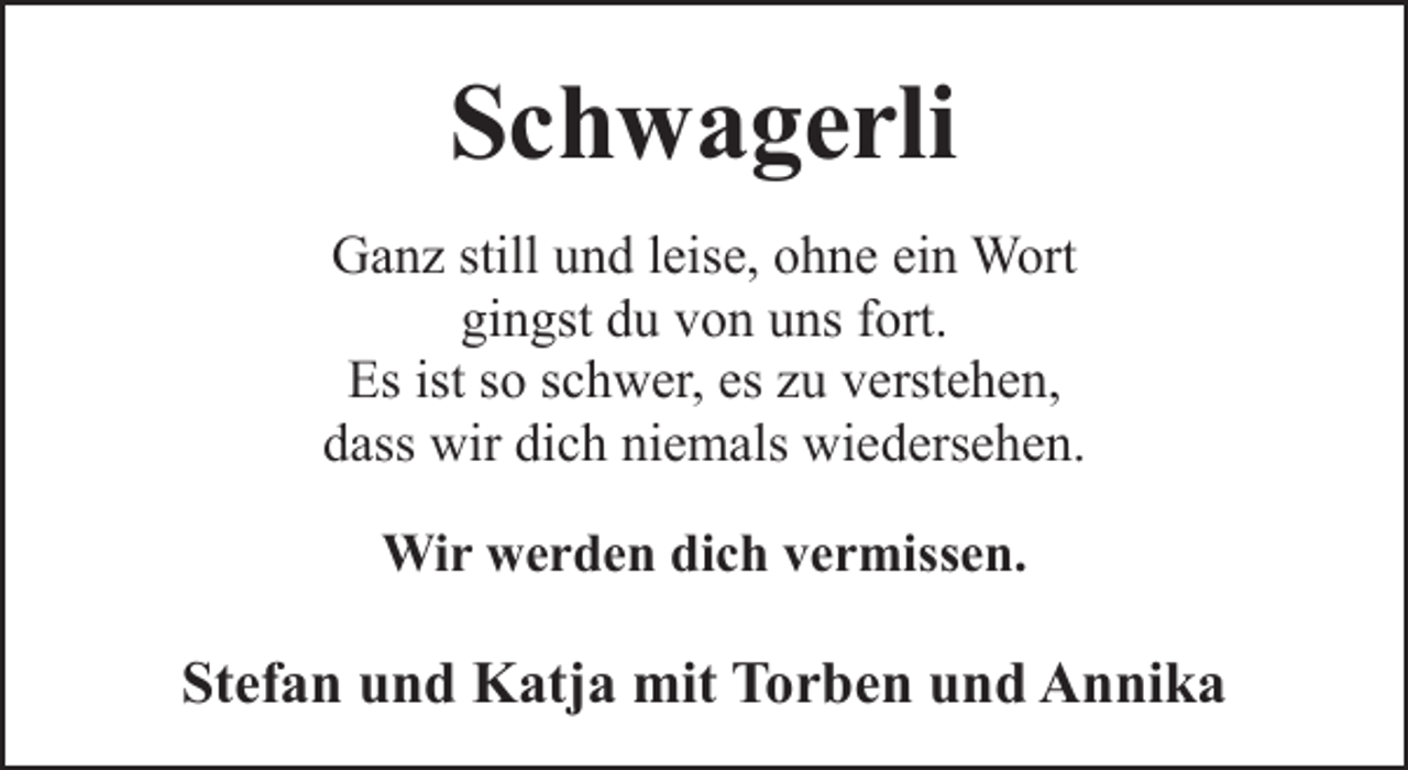 <p>Schwagerli<br />Ganz still und leise, ohne ein Wort<br />gingst du von uns fort.<br />Es ist so schwer, es zu verstehen,<br />dass wir dich niemals wiedersehen.<br />Wir werden dich vermissen.</p><p>Stefan und Katja mit Torben und Annika</p>
