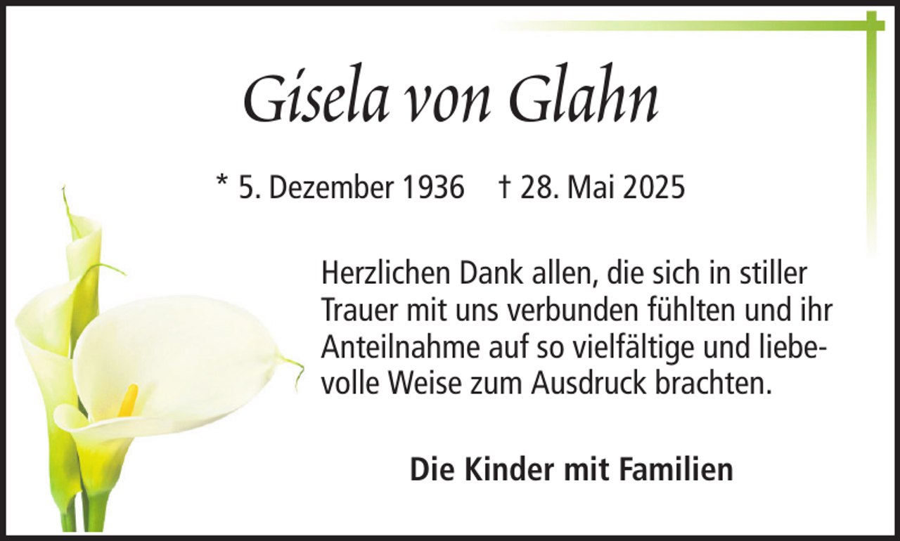 <p>Gisela von Glahn<br />* 5. Dezember 1936 † 28. Mai 2025<br />Herzlichen Dank allen, die sich in stiller<br />Trauer mit uns verbunden fühlten und ihr<br />Anteilnahme auf so vielfältige und liebevolle Weise zum Ausdruck brachten.<br />Die Kinder mit Familien</p>